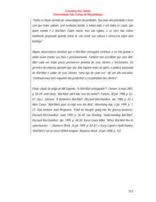 Celestino Vaz Tomás
                   Universidade São Tomás de Moçambique
“Todos os rituais normais de camaradagem são proibidos. Sua mais alta prioridade é fazer
com que todos saibam, sem nenhuma dúvida, o tempo todo, e em todos os casos, que
quem manda é a Wal-Mart. Falam macio, mas são rígidos, e se você não estiver
totalmente preparado quando entrar lá, vão cortar sua cabeça e oferecê-la sobre uma
bandeja.”


Alguns observadores duvidam que a Wal-Mart conseguirá continuar a ser tão grande e
ainda assim manter seu foco e posicionamento. Também não acreditam que uma Wal-
Mart cada vez maior possa permanecer próxima de seus clientes e funcionários. Os
gerentes da empresa apostam que sim. Não importa onde ela opere, a política anunciada
da Wal-Mart é cuidar de seus clientes ‘“uma loja de cada vez”, diz um alto executivo:
“Continuaremos bem enquanto não perdermos a receptividade dos clientes”.


Fonte: citado do artigo de Bill Saporito, “Is Wal-Mart unstoppable?”, Fortune, 6 maio 2001,
p. 50–59; John Huey, “Wal-Mart: will it take over the world?”, Fortune, 30 jan. 1998, p. 52–
61; Jay L. Johnson, “A borderless Wal-Mart”, Discount Merchandiser, abr. 1998, p. 43; e
Alice Cuneo, “Wal-Marts goal; to reign over the Web”, Advertising Age, 5 jul. 1999, p. 1,
27. Veja também Joan Bergmann, “Food for thought: going into the grocery business”,
Discount Merchandiser, maio 1999, p. 36–40; Joe Ronning, “Understanding Wal-Mart”,
Discount Merchandiser, abr. 1999, p. 48–50; Karen Lowry Miller, “When Wal-Mart flex its
cybermuscles…”, Business Week, 26 jul. 1999, p. 82–87; e Kerry Capell e Heidi Dawley,
“Wal-Mart’s not-so-secret British weapon”, Business Week, 24 jan. 2000, p. 132.




                                                                                       212
 