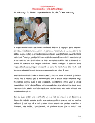 Celestino Vaz Tomás
                             Universidade São Tomás de Moçambique
12. Marketing e Sociedade: Responsabilidade Social e Ética do Marketing




A responsabilidade social vem sendo amplamente discutida e propagada pelas empresas,
entidades, meios de comunicação, enfim, pela sociedade. Neste intuito, as empresas, através das
práticas sociais, ampliam as formas de relacionamento com seus stakeholders, buscando retorno
institucional. Este artigo, que é parte do meu projeto de dissertação de mestrado, pretende discutir
a importância da responsabilidade social como estratégia competitiva para as empresas, no
sentido de fortalecer sua imagem institucional. Aborda definições e conceitos sobre
responsabilidade social, imagem empresarial e a teoria dos stakeholders. Este trabalho será
complementado posteriormente com uma pesquisa qualitativa e estudo de caso.

Vivemos em um novo contexto económico, político, cultural e social amplamente globalizado,
voltado para o mercado, para a competitividade, onde o Estado perdeu tamanho e força,
necessitando assim da ajuda de toda a sociedade. Segundo Neto e Froes (2001) a solução
encontrada em meio a tudo isso foi a de criar uma nova lógica e racionalidade social, a qual “surge
não para substituir a lógica económica globalizante, mas para atenuar seus efeitos e diminuir seus
riscos sistémicos” (p.06).

Com isso surge também uma nova filosofia, um novo modo de conceber as relações entre os
factores de produção, surgindo também uma nova concepção de empresa e de seu papel na
sociedade, já que hoje não é mais possível pensar somente nas questões económicas e
financeiras, mas também, e principalmente, nos problemas sociais que são muitos e que




                                                                                               213
 