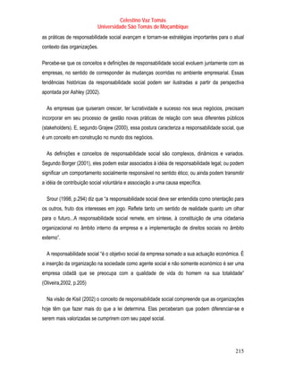 Celestino Vaz Tomás
                           Universidade São Tomás de Moçambique
as práticas de responsabilidade social avançam e tornam-se estratégias importantes para o atual
contexto das organizações.

Percebe-se que os conceitos e definições de responsabilidade social evoluem juntamente com as
empresas, no sentido de corresponder às mudanças ocorridas no ambiente empresarial. Essas
tendências históricas da responsabilidade social podem ser ilustradas a partir da perspectiva
apontada por Ashley (2002).

  As empresas que quiseram crescer, ter lucratividade e sucesso nos seus negócios, precisam
incorporar em seu processo de gestão novas práticas de relação com seus diferentes públicos
(stakeholders). E, segundo Grajew (2000), essa postura caracteriza a responsabilidade social, que
é um conceito em construção no mundo dos negócios.

  As definições e conceitos de responsabilidade social são complexos, dinâmicos e variados.
Segundo Borger (2001), eles podem estar associados à idéia de responsabilidade legal; ou podem
significar um comportamento socialmente responsável no sentido ético; ou ainda podem transmitir
a idéia de contribuição social voluntária e associação a uma causa específica.

  Srour (1998, p.294) diz que “a responsabilidade social deve ser entendida como orientação para
os outros, fruto dos interesses em jogo. Reflete tanto um sentido de realidade quanto um olhar
para o futuro...A responsabilidade social remete, em síntese, à constituição de uma cidadania
organizacional no âmbito interno da empresa e a implementação de direitos sociais no âmbito
externo”.

  A responsabilidade social “é o objetivo social da empresa somado a sua actuação económica. É
a inserção da organização na sociedade como agente social e não somente económico é ser uma
empresa cidadã que se preocupa com a qualidade de vida do homem na sua totalidade”
(Oliveira,2002, p.205)

  Na visão de Kisil (2002) o conceito de responsabilidade social compreende que as organizações
hoje têm que fazer mais do que a lei determina. Elas perceberam que podem diferenciar-se e
serem mais valorizadas se cumprirem com seu papel social.




                                                                                            215
 