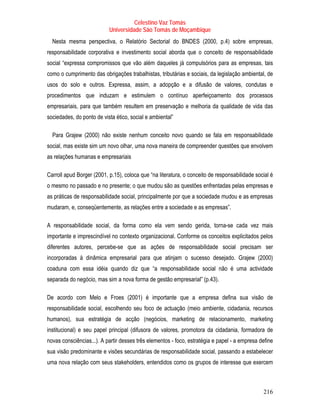 Celestino Vaz Tomás
                           Universidade São Tomás de Moçambique
  Nesta mesma perspectiva, o Relatório Sectorial do BNDES (2000, p.4) sobre empresas,
responsabilidade corporativa e investimento social aborda que o conceito de responsabilidade
social “expressa compromissos que vão além daqueles já compulsórios para as empresas, tais
como o cumprimento das obrigações trabalhistas, tributárias e sociais, da legislação ambiental, de
usos do solo e outros. Expressa, assim, a adopção e a difusão de valores, condutas e
procedimentos que induzam e estimulem o contínuo aperfeiçoamento dos processos
empresariais, para que também resultem em preservação e melhoria da qualidade de vida das
sociedades, do ponto de vista ético, social e ambiental”

  Para Grajew (2000) não existe nenhum conceito novo quando se fala em responsabilidade
social, mas existe sim um novo olhar, uma nova maneira de compreender questões que envolvem
as relações humanas e empresariais

Carroll apud Borger (2001, p.15), coloca que “na literatura, o conceito de responsabilidade social é
o mesmo no passado e no presente; o que mudou são as questões enfrentadas pelas empresas e
as práticas de responsabilidade social, principalmente por que a sociedade mudou e as empresas
mudaram, e, conseqüentemente, as relações entre a sociedade e as empresas”.

A responsabilidade social, da forma como ela vem sendo gerida, torna-se cada vez mais
importante e imprescindível no contexto organizacional. Conforme os conceitos explicitados pelos
diferentes autores, percebe-se que as ações de responsabilidade social precisam ser
incorporadas à dinâmica empresarial para que atinjam o sucesso desejado. Grajew (2000)
coaduna com essa idéia quando diz que “a responsabilidade social não é uma actividade
separada do negócio, mas sim a nova forma de gestão empresarial” (p.43).

De acordo com Melo e Froes (2001) é importante que a empresa defina sua visão de
responsabilidade social, escolhendo seu foco de actuação (meio ambiente, cidadania, recursos
humanos), sua estratégia de acção (negócios, marketing de relacionamento, marketing
institucional) e seu papel principal (difusora de valores, promotora da cidadania, formadora de
novas consciências...). A partir desses três elementos - foco, estratégia e papel - a empresa define
sua visão predominante e visões secundárias de responsabilidade social, passando a estabelecer
uma nova relação com seus stakeholders, entendidos como os grupos de interesse que exercem



                                                                                               216
 