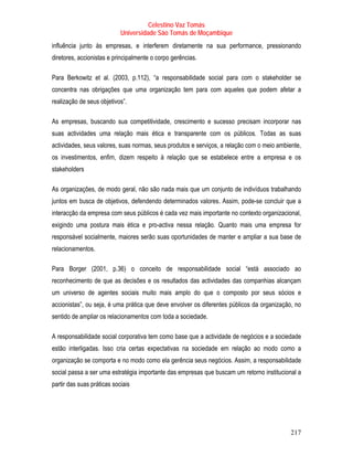 Celestino Vaz Tomás
                            Universidade São Tomás de Moçambique
influência junto às empresas, e interferem diretamente na sua performance, pressionando
diretores, accionistas e principalmente o corpo gerências.

Para Berkowitz et al. (2003, p.112), “a responsabilidade social para com o stakeholder se
concentra nas obrigações que uma organização tem para com aqueles que podem afetar a
realização de seus objetivos”.

As empresas, buscando sua competitividade, crescimento e sucesso precisam incorporar nas
suas actividades uma relação mais ética e transparente com os públicos. Todas as suas
actividades, seus valores, suas normas, seus produtos e serviços, a relação com o meio ambiente,
os investimentos, enfim, dizem respeito à relação que se estabelece entre a empresa e os
stakeholders

As organizações, de modo geral, não são nada mais que um conjunto de indivíduos trabalhando
juntos em busca de objetivos, defendendo determinados valores. Assim, pode-se concluir que a
interacção da empresa com seus públicos é cada vez mais importante no contexto organizacional,
exigindo uma postura mais ética e pro-activa nessa relação. Quanto mais uma empresa for
responsável socialmente, maiores serão suas oportunidades de manter e ampliar a sua base de
relacionamentos.

Para Borger (2001, p.36) o conceito de responsabilidade social “está associado ao
reconhecimento de que as decisões e os resultados das actividades das companhias alcançam
um universo de agentes sociais muito mais amplo do que o composto por seus sócios e
accionistas”, ou seja, é uma prática que deve envolver os diferentes públicos da organização, no
sentido de ampliar os relacionamentos com toda a sociedade.

A responsabilidade social corporativa tem como base que a actividade de negócios e a sociedade
estão interligadas. Isso cria certas expectativas na sociedade em relação ao modo como a
organização se comporta e no modo como ela gerência seus negócios. Assim, a responsabilidade
social passa a ser uma estratégia importante das empresas que buscam um retorno institucional a
partir das suas práticas sociais




                                                                                            217
 