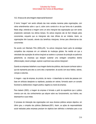 Celestino Vaz Tomás
                           Universidade São Tomás de Moçambique



12.2. A busca de uma imagem empresarial favorável

O termo “imagem” vem sendo utilizado das mais variadas maneiras pelas organizações, com
vários entendimentos sobre o que é, sobre como construí-la e de que forma ela é percebida.
Neste artigo, entende-se a imagem como um ativo intangível das organizações que vem sendo
amplamente valorizado nos últimos tempos. Os activos tangíveis são de fácil imitação pelos
concorrentes, enquanto que os intangíveis são mais difíceis de ser imitados. Assim, as
organizações têm buscado, através dos benefícios intangíveis, formas para diferenciar-se dos
concorrentes

De acordo com Machado Filho (2002,p.65), “os activos intangíveis fazem parte da estratégia
competitiva das empresas em um ambiente de mudanças globais. Na medida em que a
velocidade das aquisições de activos tangíveis se acelera e o processo de produção se padroniza
globalmente, as empresas que desejam sustentar uma vantagem competitiva distinta
(diferenciação), devem proteger, explorar e aprimorar seus activos intangíveis”.

Quando as empresas trabalham a sua imagem diante dos públicos, elas buscam conhecer sobre o
que ela representa para eles ou como eles a representam, de acordo com seus hábitos, valores,
crenças e costumes.

A imagem – seja de empresa, de produto, de marca - é desenhada na mente das pessoas com
base em atributos desejáveis ou rejeitáveis, pautados em valores, formando assim um conceito
favorável ou desfavorável, imagem positiva, negativa ou neutra da empresa.

Para Iasbeck (2003), a imagem da empresa é formada a partir da experiência que o público
vivencia com ela, dos conhecimentos que adquire sobre seu funcionamento, sua história, seu
desempenho e suas metas.

O processo de interacção das organizações com seus diversos públicos sempre objectiva, em
último grau, a simpatia dos públicos (Baldissera,2001). Assim, as ações de responsabilidade
social realizadas pelas empresas precisam ter objetivos bem definidos e orientados para a sua



                                                                                           218
 