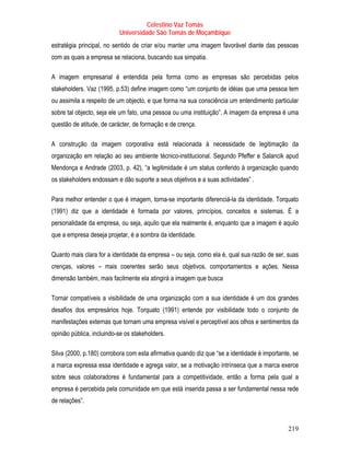 Celestino Vaz Tomás
                           Universidade São Tomás de Moçambique
estratégia principal, no sentido de criar e/ou manter uma imagem favorável diante das pessoas
com as quais a empresa se relaciona, buscando sua simpatia.

A imagem empresarial é entendida pela forma como as empresas são percebidas pelos
stakeholders. Vaz (1995, p.53) define imagem como “um conjunto de idéias que uma pessoa tem
ou assimila a respeito de um objecto, e que forma na sua consciência um entendimento particular
sobre tal objecto, seja ele um fato, uma pessoa ou uma instituição”. A imagem da empresa é uma
questão de atitude, de carácter, de formação e de crença.

A construção da imagem corporativa está relacionada à necessidade de legitimação da
organização em relação ao seu ambiente técnico-institucional. Segundo Pfeffer e Salancik apud
Mendonça e Andrade (2003, p. 42), “a legitimidade é um status conferido à organização quando
os stakeholders endossam e dão suporte a seus objetivos e a suas actividades” .

Para melhor entender o que é imagem, torna-se importante diferenciá-la da identidade. Torquato
(1991) diz que a identidade é formada por valores, princípios, conceitos e sistemas. É a
personalidade da empresa, ou seja, aquilo que ela realmente é, enquanto que a imagem é aquilo
que a empresa deseja projetar, é a sombra da identidade.

Quanto mais clara for a identidade da empresa – ou seja, como ela é, qual sua razão de ser, suas
crenças, valores – mais coerentes serão seus objetivos, comportamentos e ações. Nessa
dimensão também, mais facilmente ela atingirá a imagem que busca

Tornar compatíveis a visibilidade de uma organização com a sua identidade é um dos grandes
desafios dos empresários hoje. Torquato (1991) entende por visibilidade todo o conjunto de
manifestações externas que tornam uma empresa visível e perceptível aos olhos e sentimentos da
opinião pública, incluindo-se os stakeholders.

Silva (2000, p.180) corrobora com esta afirmativa quando diz que “se a identidade é importante, se
a marca expressa essa identidade e agrega valor, se a motivação intrínseca que a marca exerce
sobre seus colaboradores é fundamental para a competitividade, então a forma pela qual a
empresa é percebida pela comunidade em que está inserida passa a ser fundamental nessa rede
de relações”.



                                                                                             219
 
