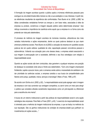 Celestino Vaz Tomás
                           Universidade São Tomás de Moçambique
A formação da imagem acontece quando o público apela a inúmeras referências pessoais para
averiguar se uma determinada idéia merece ou não a sua aceitação e o seu interesse. A partir daí,
as referências resultantes da experiência são confrontadas. Para Bueno et al. (2002, p.288) “as
idéias consideradas verdadeiras formam as crenças e, com base nelas, associadas à idéia da
empresa ou produto, constrói-se a imagem daquele público sobre determinada empresa”. Isso
reforça novamente a importância da coerência entre aquilo que a empresa é e a forma como ela
pretende ser vista pelo stakeholders.

O processo de melhoria da imagem acontece de inúmeras maneiras, utilizando-se dos mais
variados instrumentos e ações empresariais, dentre as quais pode-se destacar as que visam
amenizar problemas sociais. Para Bueno et al.(2002) a actuação da empresa em questões sociais
pode-se dar em quatro esferas: qualidade de vida; capacitação pessoal; convivência pessoal e
sobrevivência. Voltando sua actuação para uma dessas áreas, a empresa estará associando a
sua imagem à preocupação com a sociedade, definindo o seu foco estratégico com relação à
responsabilidade social.

Quando as ações sociais são bem conduzidas, elas garantem a qualquer empresa uma posição
de destaque na sociedade onde actua e frente aos stakeholders. “Com uma imagem empresarial
fortalecida, sujeita a poucos riscos, pois o consenso existe sobre a necessidade de satisfazer e de
dar prioridade às carências sociais, a empresa canaliza a sua busca de competitividade para
fatores como preço, qualidade, marca, serviços e tecnologia” (Neto e Froes, 1999, p.97)

De acordo com Orchis et al. (2002, p.52)...”a responsabilidade social pode agregar valor à imagem
da empresa e com isso aumentar sua vantagem competitiva, ou servir como um meio para atingir
o público que considera atitudes socialmente responsáveis como um pré-requisito ou diferencial
para a escolha de uma marca”.

A busca de um retorno institucional a partir das práticas de responsabilidade social é uma opção
estratégica das empresas. Para Neto e Froes (2001, p.40), “o exercício da responsabilidade social
é orientada para a melhoria da imagem institucional da empresa, o que se traduz na melhoria da
sua reputação. São os ganhos institucionais da condição de empresa-cidadã que justificam os
investimentos em ações sociais....”



                                                                                              220
 