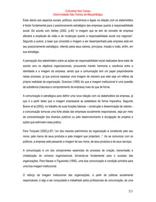Celestino Vaz Tomás
                          Universidade São Tomás de Moçambique
Estar atento aos aspectos sociais, políticos, económicos e legais na relação com os stakeholders
é factor fundamental para o posicionamento estratégico das empresas quanto à responsabilidade
social. De acordo com Ashley (2002, p.40) “a imagem que se tem do conceito de empresa
afectará a amplitude de visão e de mudanças quanto à responsabilidade social nos negócios”.
Segundo a autora, a base que consolida a imagem a ser desempenhada pela empresa está em
seu posicionamento estratégico, referido pelos seus valores, princípios, missão e visão, enfim, em
sua estratégia.

A percepção dos stakeholders sobre as ações de responsabilidade social realizadas deve estar de
acordo com os objetivos organizacionais, procurando manter harmonia e coerência entre a
identidade e a imagem da empresa, sendo que a comunicação tem um papel preponderante
nesse processo, já que procura repassar uma imagem de maneira que esta seja um reflexo da
própria realidade da organização. Gracioso (1995) diz que a imagem institucional é uma questão
de substância (natureza e comportamento da empresa) mais do que de forma.

A comunicação é estratégica para definir uma nova relação com os stakeholders da empresa, já
que é a partir deles que a imagem empresarial se estabelece de forma imperativa. Segundo
Bueno et al.(2002), no trabalho de suas funções básicas – construção e disseminação de valores -
a comunicação torna-se uma forte aliada das empresas socialmente responsáveis, seja por meio
da conscientização dos diversos públicos ou pelo desenvolvimento e divulgação de projetos e
ações que estimulem essa prática.

Para Torquato (2002,p.97) “um dos maiores patrimónios da organização é constituído pelo seu
nome, pela marca de seus produtos e pela imagem que projectam...”. Ao se comunicar com os
públicos, a empresa está passando a imagem de seu nome, de seus produtos e de seus serviços

A comunicação é um dos componentes essenciais do processo de criação, transmissão e
cristalização do universo organizacional, tornando-se fundamental para o sucesso das
organizações. Para Nassar e Figueiredo (1995), uma boa comunicação é condição primária para
uma boa imagem institucional.

O reforço da imagem institucional das organizações, a partir de práticas socialmente
responsáveis, é algo a ser conquistado e trabalhado pelos profissionais de comunicação, de uma


                                                                                             221
 
