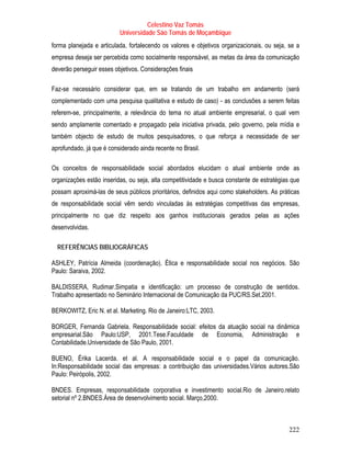 Celestino Vaz Tomás
                          Universidade São Tomás de Moçambique
forma planejada e articulada, fortalecendo os valores e objetivos organizacionais, ou seja, se a
empresa deseja ser percebida como socialmente responsável, as metas da área da comunicação
deverão perseguir esses objetivos. Considerações finais

Faz-se necessário considerar que, em se tratando de um trabalho em andamento (será
complementado com uma pesquisa qualitativa e estudo de caso) - as conclusões a serem feitas
referem-se, principalmente, a relevância do tema no atual ambiente empresarial, o qual vem
sendo amplamente comentado e propagado pela iniciativa privada, pelo governo, pela mídia e
também objecto de estudo de muitos pesquisadores, o que reforça a necessidade de ser
aprofundado, já que é considerado ainda recente no Brasil.

Os conceitos de responsabilidade social abordados elucidam o atual ambiente onde as
organizações estão inseridas, ou seja, alta competitividade e busca constante de estratégias que
possam aproximá-las de seus públicos prioritários, definidos aqui como stakeholders. As práticas
de responsabilidade social vêm sendo vinculadas às estratégias competitivas das empresas,
principalmente no que diz respeito aos ganhos institucionais gerados pelas as ações
desenvolvidas.

  REFERÊNCIAS BIBLIOGRÁFICAS

ASHLEY, Patrícia Almeida (coordenação). Ética e responsabilidade social nos negócios. São
Paulo: Saraiva, 2002.

BALDISSERA, Rudimar.Simpatia e identificação: um processo de construção de sentidos.
Trabalho apresentado no Seminário Internacional de Comunicação da PUC/RS.Set.2001.

BERKOWITZ, Eric N. et al. Marketing. Rio de Janeiro:LTC, 2003.

BORGER, Fernanda Gabriela. Responsabilidade social: efeitos da atuação social na dinâmica
empresarial.São Paulo:USP, 2001.Tese.Faculdade de Economia, Administração e
Contabilidade.Universidade de São Paulo, 2001.

BUENO, Érika Lacerda. et al. A responsabilidade social e o papel da comunicação.
In:Responsabilidade social das empresas: a contribuição das universidades.Vários autores.São
Paulo: Peirópolis, 2002.

BNDES. Empresas, responsabilidade corporativa e investimento social.Rio de Janeiro.relato
setorial nº 2.BNDES.Área de desenvolvimento social. Março,2000.



                                                                                            222
 