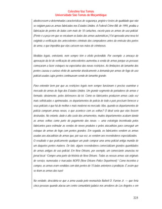 Celestino Vaz Tomás
                    Universidade São Tomás de Moçambique
obedecessem a determinadas características de segurança, projeto e testes de qualidade que não
se exigiam para as armas fabricadas nos Estados Unidos. A Federal Crime Bill, de 1994, proibiu a
fabricação de pentes de balas com mais de 10 cartuchos, exceto para as armas de uso policial.
(Pente é a peça em que se encaixam as balas das armas automáticas.) Foi aprovada uma nova lei
exigindo a verificação dos antecedentes criminais dos compradores antes da emissão dos portes
de arma, o que impediria que elas caíssem nas mãos de criminosos.


Medidas legais, entretanto, nem sempre têm o efeito pretendido. Por exemplo: a ameaça de
aprovação da lei de verificação de antecedentes aumentou a venda de armas porque as pessoas
começaram a fazer estoques na expectativa das novas restrições. As limitações do tamanho dos
pentes causou o curioso efeito de aumentar drasticamente a demanda por armas de fogo de uso
policial usadas cujos pentes continuavam sendo de tamanho grande.


Para entender bem por que as restrições legais nem sempre funcionam é preciso examinar o
mercado de armas de fogo dos Estados Unidos. Um grande segmento de portadores de armas é
formado, obviamente, pelos defensores da lei. Como os fabricantes produzem armas cada vez
mais sofisticadas e aprimoradas, os departamentos de polícia de todo o país precisam fornecer a
seus policiais o que há de melhor e mais moderno no mercado. Mas, quando os departamentos de
polícia compram armas novas, o que acontece com as velhas? O ideal seria que elas fossem
destruídas. No entanto, dado o alto custo dos armamentos, muitos departamentos acabam dando
as armas velhas como parte do pagamento das novas — uma estratégia incentivada pelos
fabricantes para estimular as vendas de novos produtos e pelos atacadistas para conseguir um
estoque de armas de fogo com pentes grandes. Em seguida, os fabricantes vendem as armas
usadas aos atacadistas de armas que, por sua vez, as vendem aos revendedores especializados.
O resultado é que praticamente qualquer um pode comprar uma arma policial antiga munida de
um daqueles pentes maiores. De fato, alguns revendedores comercializam grandes quantidades
de armas antigas de uso policial. Em New Orleans, por exemplo, um comerciante anunciou no
jornal local: “Compre uma parte da história de New Orleans. Todas as nossas armas são originais
de serviço, numeradas e marcadas NOPD (New Orleans Police Department).” Como incentivo à
compra, as armas eram vendidas com dois pentes de 15 balas anteriores à proibição. É assim que
se tiram as armas das ruas!


Na verdade, descobriu-se que a arma usada pelo neonazista Buford O. Furrow Jr. — que feriu
cinco pessoas quando atacou um centro comunitário judaico nos arredores de Los Angeles e em



                                                                                           225
 