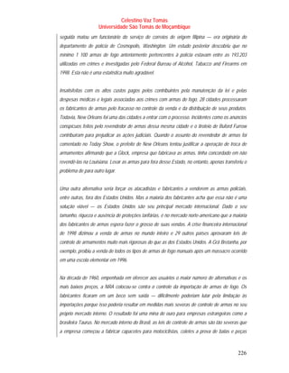 Celestino Vaz Tomás
                    Universidade São Tomás de Moçambique
seguida matou um funcionário do serviço de correios de origem filipina — era originária do
departamento de polícia de Cosmopolis, Washington. Um estudo posterior descobriu que no
mínimo 1 100 armas de fogo anteriormente pertencentes à polícia estavam entre as 193.203
utilizadas em crimes e investigadas pelo Federal Bureau of Alcohol, Tabacco and Firearms em
1998. Esta não é uma estatística muito agradável.


Insatisfeitas com os altos custos pagos pelos contribuintes pela manutenção da lei e pelas
despesas médicas e legais associadas aos crimes com armas de fogo, 28 cidades processaram
os fabricantes de armas pelo fracasso no controle da venda e da distribuição de seus produtos.
Todavia, New Orleans foi uma das cidades a entrar com o processo. Incidentes como os anúncios
conspícuos feitos pelo revendedor de armas dessa mesma cidade e o tiroteio de Buford Furrow
contribuíram para prejudicar as ações judiciais. Quando o assunto do revendedor de armas foi
comentado no Today Show, o prefeito de New Orleans tentou justificar a operação de troca de
armamentos afirmando que a Glock, empresa que fabricava as armas, tinha concordado em não
revendê-las na Louisiana. Levar as armas para fora desse Estado, no entanto, apenas transferiu o
problema de para outro lugar.


Uma outra alternativa seria forçar os atacadistas e fabricantes a venderem as armas policiais,
entre outras, fora dos Estados Unidos. Mas a maioria dos fabricantes acha que essa não é uma
solução viável — os Estados Unidos são seu principal mercado internacional. Dado o seu
tamanho, riqueza e ausência de proteções tarifárias, é no mercado norte-americano que a maioria
dos fabricantes de armas espera fazer o grosso de suas vendas. A crise financeira internacional
de 1998 dizimou a venda de armas no mundo inteiro e 29 outros países aprovaram leis de
controle de armamentos muito mais rigorosas do que as dos Estados Unidos. A Grã Bretanha, por
exemplo, proibiu a venda de todos os tipos de armas de fogo manuais após um massacre ocorrido
em uma escola elementar em 1996.


Na década de 1960, empenhada em oferecer aos usuários o maior número de alternativas e os
mais baixos preços, a NRA colocou-se contra o controle da importação de armas de fogo. Os
fabricantes ficaram em um beco sem saída — dificilmente poderiam lutar pela limitação às
importações porque isso poderia resultar em medidas mais severas de controle de armas no seu
próprio mercado interno. O resultado foi uma mina de ouro para empresas estrangeiras como a
brasileira Taurus. No mercado interno do Brasil, as leis de controle de armas são tão severas que
a empresa começou a fabricar capacetes para motociclistas, coletes a prova de balas e peças



                                                                                            226
 
