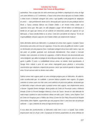 Celestino Vaz Tomás
                    Universidade São Tomás de Moçambique
automotivas. Para escapar das leis norte-americanas que limitam a importação de armas de fogo
com canos inferiores a 12,7 centímetros, a Taurus envia armas desse tipo para os Estados Unidos
e então recorre à chamada ‘usinagem’ dos canos, o que qualifica como programa de ‘adaptação
de armas’ — tudo perfeitamente dentro da lei. Ameaçada pelo espectro de uma proibição total no
Brasil, a Taurus construiu fábricas nos Estados Unidos e até mesmo tentou vender seus
capacetes nesse país. Mas após, ter sido obrigada a pagar 100 mil dólares de indenização à
família de um rapaz que morreu em um acidente de motocicleta usando um capacete de sua
fabricação, a Taurus decidiu limitar-se às armas. Como diz o presidente da empresa: “As leis de
responsabilidade civil para capacetes nos Estados Unidos são simplesmente malucas”.


Outra alternativa aberta aos fabricantes é a produção de armas mais seguras. A própria Taurus
desenvolveu uma arma com trava de segurança. A trava fica atrás do gatilho do revólver e pode
ser destravada com uma pequena chave. A principal vantagem dessa trava sobre outras é que ela
não pode ser perdida, quebrada nem destravada indevidamente. Para seduzir o mercado
feminino, mais consciente em termos de segurança, a Smith & Wesson está desenvolvendo uma
‘arma inteligente’ que utiliza tecnologia de microchip para impedir que ninguém, além de seu dono,
aperte o gatilho. O custo e a confiabilidade dessas armas, no entanto, foram questionados. A
Savage Arms reduziu o peso de suas armas empregando peças plásticas e acrescentou
características que reduziram o impacto dos penosos ‘coices’ que ocorrem quando se dispara uma
arma. Foi um sucesso entre os clientes mais velhos.


Fabricar armas mais seguras pode ser uma estratégia perigosa para os fabricantes. Ao adotá-la,
estão reconhecendo que, na realidade, é possível fabricar produtos mais seguros. Os grupos
contrários às armas usam esse fato como cruel evidência em processos judiciais, declarando que
os fabricantes sempre estiveram aptos a produzir armas mais seguras, mas simplesmente nunca
o fizeram. Segundo Dennis Hennigan, diretor jurídico do Centro de Prevenção contra a Violência
Armada (Center to Prevent Handgun Violence) a trava da Taurus “deveria ter sido fabricada há
muito tempo e poderia ter salvo incontáveis vítimas em todo o país”. Outros, como Stephen Teret
do Centro de Pesquisas para a Política das Armas (Center for Gun Policy Research) do Hospital
Universitário Johns Hopkins, argumentam que uma pequena chave e uma trava não são proteção
suficiente — e que a indústria de armas de fogo deveria fazer mais.


A essa altura dos acontecimentos, os fabricantes estão entre a cruz e a espada. Suas vendas
despencaram mais de 20 por cento. A proporção de homens proprietários de armas diminuiu de



                                                                                             227
 