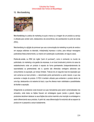 Celestino Vaz Tomás
                            Universidade São Tomás de Moçambique

13. Merchandising




Merchandising é a prática de marketing na qual a marca ou a imagem de um produto ou serviço
é utilizada para vender outro, destacando-o da concorrência, isto acontecendo no ponto de venda
(PDV).

Merchandising é a a[c]ção de promover que usa a comunicação de marketing no ponto de venda e
em espaços editoriais na televisão, mídia[media] impressa e outros, para reforçar mensagens
publicitárias feitas anteriormente, ou mesmo em substituição à publicidade, em alguns casos.

Ponto-de-venda, ou PDV (do inglês "point of purchase"), como é conhecido no mundo da
publicidade, do marketing e da gestão de empresas, é um local (mostruário) próximo do caixa do
estabelecimento onde um produto é exposto de forma permanente (independentemente de
sazonalidade) ou promocional, isto é, quando são oferecidas vantagens adicionais aos
consumidores na aquisição, por tempo limitado. Trata-se de um segundo local de exposição que
vem somar-se ao local primário — denominado ponto permanente ou ponto natural, e que visa
aumentar a rotação do produto. O PDV é também utilizado para ambientar o produto dentro de
uma loja, destacando-o do restante do local, o que lhe oferece maior visibilidade e possibilidades
de facilitar a aquisição.

Antigamente os produtores rurais levavam as suas mercadorias para serem comercializadas nos
armazéns, onde todos os feijões ficavam em embalagens iguais (venda a granel). Alguns
produtores decidiram destacar os seus feijões dos outros inserindo uma inscrição na embalagem e
assim diferenciando seus produtos. A partir daí, essa diferenciação foi evoluindo até se separar do
produto em si passando a actuar isoladamente.




                                                                                               229
 