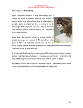 Celestino Vaz Tomás
                          Universidade São Tomás de Moçambique
13.1. Conceito de Merchandising

Alguns profissionais interpretam o termo Merchandising como o
conjunto de acções de Marketing realizadas com produtos ou
serviços que tem como objectivo final a venda de outro produto. Por
exemplo, quando é lançado um filme no cinema, o mix de
Comunicação deste lançamento associado a todos os souveniers
como camisetas, canecas, máscaras, bonecos, etc., constituem a
acção de Merchandising.

Existe ainda o Merchandising editorial, as famosas inserções de
produtos ou serviços em programas de TV, chamado em outros
países de Tie-in. Esta acção está evoluindo cada vez mais. Em
muitas situações podemos observar quadros inteiros com o roteiro todo desenvolvido com foco no
consumo do produto ou serviço anunciado.

O conceito mais difundido e aceito no nosso meio define Merchandising como técnicas, acções ou
qualquer material promocional utilizado em pontos-de-venda, que informam o consumidor e dão
mais visibilidade a produtos, marcas ou serviços, influenciando na decisão de compra.

Não podemos confundir Merchandising com promoção de vendas. O Merchandising está acima da
promoção de vendas e a usa como ferramenta para efectivar sua estratégia.




                                                                                          230
 