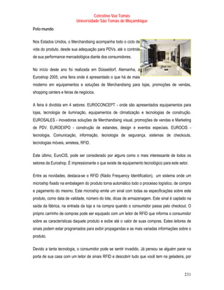 Celestino Vaz Tomás
                          Universidade São Tomás de Moçambique
Pelo mundo

Nos Estados Unidos, o Merchandising acompanha todo o ciclo de
vida do produto, desde sua adequação para PDVs, até o controle
de sua performance mercadológica diante dos consumidores.

No início deste ano foi realizada em Düsseldorf, Alemanha, a
Euroshop 2005, uma feira onde é apresentado o que há de mais
moderno em equipamentos e soluções de Merchandising para lojas, promoções de vendas,
shopping centers e feiras de negócios.

A feira é dividida em 4 setores: EUROCONCEPT - onde são apresentados equipamentos para
lojas, tecnologia de iluminação, equipamentos de climatização e tecnologias de construção.
EUROSALES - inovadoras soluções de Merchandising visual, promoções de vendas e Marketing
de PDV. EUROEXPO - construção de estandes, design e eventos especiais. EUROCIS -
tecnologia, Comunicação, informação, tecnologia de segurança, sistemas de checkouts,
tecnologias móveis, wireless, RFID.

Este último, EuroCIS, pode ser considerado por alguns como o mais interessante de todos os
setores da Euroshop. É impressionante o que existe de equipamento tecnológico para este setor.

Entre as novidades, destaca-se o RFID (Rádio Frequency Identification), um sistema onde um
microship fixado na embalagem do produto torna automático todo o processo logístico, de compra
e pagamento do mesmo. Este microship emite um sinal com todas as especificações sobre este
produto, como data de validade, número do lote, dicas de armazenagem. Este sinal é captado na
saída da fábrica, na entrada da loja e na compra quando o consumidor passa pelo checkout. O
próprio carrinho de compras pode ser equipado com um leitor de RFID que informa o consumidor
sobre as características daquele produto e exibe até o valor de suas compras. Estes leitores de
sinais podem estar programados para exibir propagandas e as mais variadas informações sobre o
produto.

Devido a tanta tecnologia, o consumidor pode se sentir invadido. Já pensou se alguém parar na
porta de sua casa com um leitor de sinais RFID e descobrir tudo que você tem na geladeira, por



                                                                                           231
 