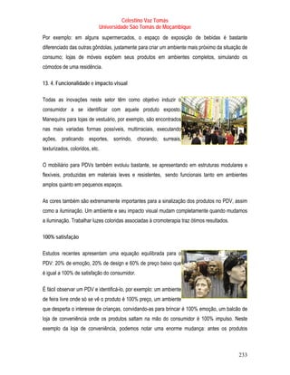 Celestino Vaz Tomás
                            Universidade São Tomás de Moçambique
Por exemplo: em alguns supermercados, o espaço de exposição de bebidas é bastante
diferenciado das outras gôndolas, justamente para criar um ambiente mais próximo da situação de
consumo; lojas de móveis expõem seus produtos em ambientes completos, simulando os
cómodos de uma residência.

13. 4. Funcionalidade e impacto visual

Todas as inovações neste setor têm como objetivo induzir o
consumidor a se identificar com aquele produto exposto.
Manequins para lojas de vestuário, por exemplo, são encontrados
nas mais variadas formas possíveis, multirraciais, executando
ações, praticando esportes, sorrindo, chorando, surreais,
texturizados, coloridos, etc.

O mobiliário para PDVs também evoluiu bastante, se apresentando em estruturas modulares e
flexíveis, produzidas em materiais leves e resistentes, sendo funcionais tanto em ambientes
amplos quanto em pequenos espaços.

As cores também são extremamente importantes para a sinalização dos produtos no PDV, assim
como a iluminação. Um ambiente e seu impacto visual mudam completamente quando mudamos
a iluminação. Trabalhar luzes coloridas associadas à cromoterapia traz ótimos resultados.

100% satisfação

Estudos recentes apresentam uma equação equilibrada para o
PDV: 20% de emoção, 20% de design e 60% de preço baixo que
é igual a 100% de satisfação do consumidor.

É fácil observar um PDV e identificá-lo, por exemplo: um ambiente
de feira livre onde só se vê o produto é 100% preço, um ambiente
que desperta o interesse de crianças, convidando-as para brincar é 100% emoção, um balcão de
loja de conveniência onde os produtos saltam na mão do consumidor é 100% impulso. Neste
exemplo da loja de conveniência, podemos notar uma enorme mudança: antes os produtos



                                                                                            233
 