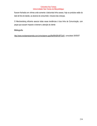 Celestino Vaz Tomás
                            Universidade São Tomás de Moçambique
ficavam fechados em vitrines onde somente o balconista tinha acesso, hoje os produtos estão do
lado de fora do balcão, ao alcance do consumidor, inclusive das crianças.

O Merchandising eficiente associa todas essas tendências à boa linha de Comunicação, com
peças que causam impacto e chamam a atenção do cliente

Bibliografia

T   http://www.revistameioemidia.com.br/revistamm.qps/Ref/RHSR-6PTUAY , consultado 30/05/07
                                                                        T




                                                                                              234
 