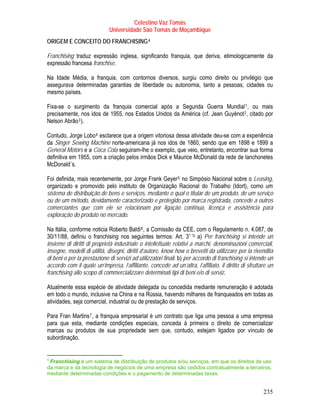 Celestino Vaz Tomás
                                              Universidade São Tomás de Moçambique
ORIGEM E CONCEITO DO FRANCHISING 4                               TP   PT




Franchising traduz expressão inglesa, significando franquia, que deriva, etimologicamente da
expressão francesa franchise.

Na Idade Média, a franquia, com contornos diversos, surgiu como direito ou privilégio que
assegurava determinadas garantias de liberdade ou autonomia, tanto a pessoas, cidades ou
mesmo países.

Fixa-se o surgimento da franquia comercial após a Segunda Guerra Mundial 1 , ou mais             P       P




precisamente, nos idos de 1955, nos Estados Unidos da América (cf. Jean Guyénot 2 , citado por
                                                                                             P       P




Nelson Abrão 3 ). P   P




     Contudo, Jorge Lobo 4 esclarece que a origem vitoriosa dessa atividade deu-se com a experiência
                                      P   P




     da Singer Sewing Machine norte-americana já nos idos de 1860, sendo que em 1898 e 1899 a
     General Motors e a Coca Cola seguiram-lhe o exemplo, que veio, entretanto, encontrar sua forma
     definitiva em 1955, com a criação pelos irmãos Dick e Maurice McDonald da rede de lanchonetes
     McDonald´s.

Foi definida, mais recentemente, por Jorge Frank Geyer 5 no Simpósio Nacional sobre o Leasing,
                                                                           P   P




organizado e promovido pelo instituto de Organização Racional do Trabalho (Idort), como um
sistema de distribuição de bens e serviços, mediante o qual o titular de um produto, de um serviço
ou de um método, devidamente caracterizado e protegido por marca registrada, concede a outros
comerciantes que com ele se relacionam por ligação contínua, licença e assistência para
exploração do produto no mercado.

Na Itália, conforme noticia Roberto Baldi 6 , a Comissão da CEE, com o Regulamento n. 4.087, de
                                                         P   P




30/11/88, definiu o franchising nos seguintes termos: Art. 3 º ¾ a) Per franchising si intende un
                                                                                   P   P




insieme di diritti di proprietà industriale o intellettuale relativi a marchi, denominazioni comerciali,
insegne, modelli di utilità, disegni, diritti d’autore, know how o brevetti da utilizzare per la rivendita
di beni o per la prestazione di servizi ad utilizzatori finali. b) per accordo di franchising si intende un
accordo com il quale un’impresa, l’affiliante, concede ad un’altra, l’affiliato, il diritto di sfruttare un
franchising allo scopo di commercializzare determinati tipi di beni e/o di serviz.

     Atualmente essa espécie de atividade delegada ou concedida mediante remuneração é adotada
     em todo o mundo, inclusive na China e na Rússia, havendo milhares de franqueados em todas as
     atividades, seja comercial, industrial ou de prestação de serviços.

Para Fran Martins 7 , a franquia empresarial é um contrato que liga uma pessoa a uma empresa
                          P   P   P   P




para que esta, mediante condições especiais, conceda à primeira o direito de comercializar
marcas ou produtos de sua propriedade sem que, contudo, estejam ligados por vínculo de
subordinação.


4
TP    Franchising é um sistema de distribuição de produtos e/ou serviços, em que os direitos de uso
     PT




     da marca e da tecnologia de negócios de uma empresa são cedidos contratualmente a terceiros,
     mediante determinadas condições e o pagamento de determinadas taxas.


                                                                                                             235
 