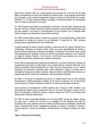 Celestino Vaz Tomás
                          Universidade São Tomás de Moçambique
Desta forma, podemos dizer que a base geradora dos princípios do franchising vem da Idade
Média, principalmente na França onde existiram as cidades francas: “onde pessoas e bens tinham
livre circulação, e eram isentas de pagamento de taxas e imposto ao poder central e/ou a igreja”
(DAHAB, S. p. 13). Esta outorga de direitos e privilégios, de certa forma podem ser considerados
como um sistema rudimentar de franchising.

Em 1850 a Singer busca ampliar sua participação no mercado a nível de varejo, utilizando poucos
recursos. Para isso, a Singer concede uma série de franquias a comerciantes independentes, para
que eles usassem a sua marca e comercializassem os seus produtos. Com a utilização deste
sistema a Singer ficou conhecida em todo território americano.

Em 1898 a General Motors adotou o sistema para expandir sua rede distribuidora e desta forma
aumentaram as vendas dos veículos de sua fabricação. A Coca-Cola em 1899, concedeu
franquias para o engarrafamento de seus refrigerantes.

A grande explosão do sistema somente aconteceu a partir dos anos 50, quando milhares de ex-
combatentes, retornaram ao Estados Unidos. Estes com pouca disponibilidade de dinheiro e
(quase) nenhuma experiência na direção de empresas, o sistema de franchising se tornou a saída
mais adequada para a realização do sonho de abrirem seus próprios negócios, e com a ajuda de
um órgão do Governo Federal o Small Business Administration que concedia com uma certa
facilidade financiamentos especiais para a abertura de franquias.

O fato histórico responsável pelo crescimento do sistema foi o encontro de Ray Kroc (vendedor de
equipamentos para preparo de Milk Shake) com os irmãos Richard e Maurice McDonald, numa
pequena lanchonete chamada McDonald’s em 1954. Kroc ficou entusiasmado ao ver o sistema
operacional da lanchonete organizada pelos irmãos McDonald e obteve os direitos para a
concessão de franquias da mesma a terceiros. Daqui em diante a rede McDonald’s cresceu e se
expandiu pelo Mundo, sendo hoje considerado o maior franqueador do Mundo.

No Brasil, o franchising vai crescendo aos poucos. O sistema possui cerca de 900 empresas
franqueadoras e 27000 franqueados, divididas em 22 ramos de negócios, com um faturamento
anual na faixa de 10 bilhões. Atualmente o Brasil é o 3º maior país franqueador do Mundo.

Como exemplos de franqueadoras no Brasil podemos citar a Yázigi em 1960, transferiu a sua
participação que detinha sobre as escolas da rede. Ao outro sócio que dirigia a escola e que se
tornou um franqueado. O Boticário começou a utilizar o sistema em 1979 e o seu histórico será
desenvolvido no decorrer deste estudo.

Em 1987, foi criada a Associação Brasileira de Franchising (ABF), que tem por objetivo: divulgar
em nosso país, o sistema de franchising e as vantagens de sua utilização para todos os
envolvidos, bem como, pretende promover a defesa do sistema junto às autoridades, incentivando
assim o aprimoramento técnico, estabelecendo padrões que ajudam a moralizar o mercado e
buscando garantir o máximo de seriedade e profissionalismo no emprego do sistema em nosso
país.

Tipos e formas de franchising


                                                                                            237
 