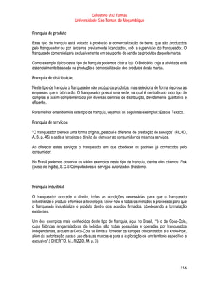 Celestino Vaz Tomás
                           Universidade São Tomás de Moçambique


Franquia de produto

Esse tipo de franquia está voltado à produção e comercialização de bens, que são produzidos
pelo franqueador ou por terceiros previamente licenciados, sob a supervisão do franqueador. O
franqueado comercializará exclusivamente em seu ponto de venda os produtos daquela marca.

Como exemplo típico deste tipo de franquia podemos citar a loja O Boticário, cuja a atividade está
essencialmente baseada na produção e comercialização dos produtos desta marca.

Franquia de distribuição

Neste tipo de franquia o franqueador não produz os produtos, mas seleciona de forma rigorosa as
empresas que o fabricarão. O franqueador possui uma sede, na qual é centralizado todo tipo de
compras e assim complementado por diversas centrais de distribuição, devidamente qualitativa e
eficiente.

Para melhor entendermos este tipo de franquia, vejamos os seguintes exemplos: Esso e Texaco.

Franquia de serviços

“O franqueador oferece uma forma original, pessoal e diferente de prestação de serviços” (FILHO,
A. S. p. 45) e cede a terceiros o direito de oferecer ao consumidor os mesmos serviços.

Ao oferecer estes serviços o franqueado tem que obedecer os padrões já conhecidos pelo
consumidor.

No Brasil podemos observar os vários exemplos neste tipo de franquia, dentre eles citamos: Fisk
(curso de inglês), S.O.S Computadores e serviços autorizados Brastemp.



Franquia industrial

O franqueador concede o direito, todas as condições necessárias para que o franqueado
industrialize o produto e fornece a tecnologia, know-how e todos os métodos e processos para que
o franqueado industrialize o produto dentro dos acordos firmados, obedecendo a formatação
existentes.

Um dos exemplos mais conhecidos deste tipo de franquia, aqui no Brasil, “é o da Coca-Cola,
cujas fábricas /engarrafadoras de bebidas são todas possuídas e operadas por franqueados
independentes, a quem a Coca-Cola se limita a fornecer os xaropes concentrados e o know-how,
além da autorização para o uso de suas marcas e para a exploração de um território específico e
exclusivo”.( CHERTO, M., RIZZO, M. p. 3)




                                                                                             238
 