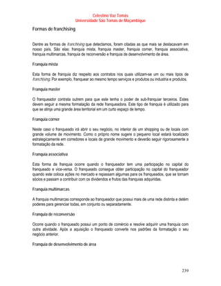 Celestino Vaz Tomás
                          Universidade São Tomás de Moçambique
Formas de franchising


Dentre as formas de franchising que detectamos, foram citadas as que mais se destacavam em
nosso país. São elas: franquia mista, franquia master, franquia corner, franquia associativa,
franquia multimarcas, franquia de reconversão e franquia de desenvolvimento de área.

Franquia mista

Esta forma de franquia diz respeito aos contratos nos quais utilizam-se um ou mais tipos de
franchising. Por exemplo, franquear ao mesmo tempo serviços e produtos ou industria e produtos.

Franquia master

O franqueador contrata outrem para que este tenha o poder de sub-franquiar terceiros. Estes
devem seguir a mesma formatação da rede franqueadora. Este tipo de franquia é utilizado para
que se atinja uma grande área territorial em um curto espaço de tempo.

Franquia corner

Neste caso o franqueado irá abrir o seu negócio, no interior de um shopping ou de locais com
grande volume de movimento. Como o próprio nome sugere o pequeno local estará localizado
estrategicamente em corredores e locais de grande movimento e deverão seguir rigorosamente a
formatação da rede.

Franquia associativa

Esta forma de franquia ocorre quando o franqueador tem uma participação no capital do
franqueado e vice-versa. O franqueado consegue obter participação no capital do franqueador
quando este coloca ações no mercado e repassam algumas para os franqueados, que se tornam
sócios e passam a contribuir com os dividendos e frutos das franquias adquiridas.

Franquia multimarcas

A franquia multimarcas corresponde ao franqueador que possui mais de uma rede distinta e detém
poderes para gerenciar todas, em conjunto ou separadamente.

Franquia de reconversão

Ocorre quando o franqueado possui um ponto de comércio e resolve adquirir uma franquia com
outra atividade. Após a aquisição o franqueado converte nos padrões da formatação o seu
negócio anterior.

Franquia de desenvolvimento de área




                                                                                           239
 