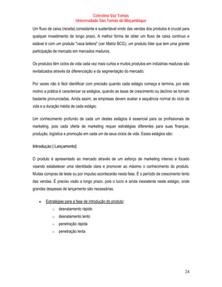 Celestino Vaz Tomás
                               Universidade São Tomás de Moçambique
Um fluxo de caixa (receita) consistente e sustentável vindo das vendas dos produtos é crucial para
qualquer investimento de longo prazo. A melhor forma de obter um fluxo de caixa contínuo e
estável é com um produto "vaca leiteira" (ver Matriz BCG ), um produto líder que tem uma grande
                                                  T             T




participação de mercado em mercados maduros.

Os produtos têm ciclos de vida cada vez mais curtos e muitos produtos em indústrias maduras são
revitalizados através da diferenciação e da segmentação do mercado.
                           T             T    T             T




Por vezes não é fácil identificar com precisão quando cada estágio começa e termina, por este
motivo a prática é caracterizar os estágios, quando as taxas de crescimento ou declínio se tornam
bastante pronunciadas. Ainda assim, as empresas devem avaliar a sequência normal do ciclo de
vida e a duração média de cada estágio.

Um conhecimento profundo de cada um destes estágios é essencial para os profissionais de
marketing, pois cada oferta de marketing requer estratégias diferentes para suas finanças,
produção, logística e promoção em cada um de seus ciclos de vida. Esses estágios são:

T   Introdução ( Lançamento)   T




O produto é apresentado ao mercado através de um esforço de marketing intenso e focado
visando estabelecer uma identidade clara e promover ao máximo o conhecimento do produto.
Muitas compras de teste ou por impulso acontecerão nesta fase. É o período de crescimento lento
das vendas. É preciso visão a longo prazo, pois o lucro é ainda inexistente neste estágio, onde
grandes despesas de lançamento são necessárias.

       •   Estratégias para a fase de introdução do produto :
           U                                                U




               o   desnatamento rápido
               o   desnatamento lento
               o   penetração rápida
               o   penetração lenta




                                                                                               24
 