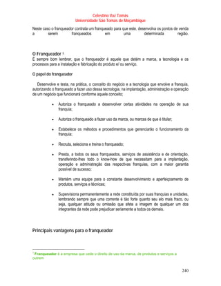 Celestino Vaz Tomás
                            Universidade São Tomás de Moçambique
Neste caso o franqueador contrata um franqueado para que este, desenvolva os pontos de venda
a        serem         franqueados         em         uma         determinada         região.



O Franqueador 5   TP   PT




É sempre bom lembrar, que o franqueador é aquele que detém a marca, a tecnologia e os
processos para a instalação e fabricação do produto e/ ou serviço.

O papel do franqueador

   Desenvolve e testa, na prática, o conceito do negócio e a tecnologia que envolve a franquia,
autorizando o franqueado a fazer uso dessa tecnologia, na implantação, administração e operação
de um negócio que funcionará conforme aquele conceito;

           •   Autoriza o franqueado a desenvolver certas atividades na operação de sua
               franquia;

           •   Autoriza o franqueado a fazer uso da marca, ou marcas de que é titular;

           •   Estabelece os métodos e procedimentos que gerenciarão o funcionamento da
               franquia;

           •   Recruta, seleciona e treina o franqueado;

           •   Presta, a todos os seus franqueados, serviços de assistência e de orientação,
               transferindo-lhes todo o know-how de que necessitam para a implantação,
               operação e administração das respectivas franquias, com a maior garantia
               possível de sucesso;

           •   Mantém uma equipe para o constante desenvolvimento e aperfeiçoamento de
               produtos, serviços e técnicas;

           •   Supervisiona permanentemente a rede constituída por suas franquias e unidades,
               lembrando sempre que uma corrente é tão forte quanto seu elo mais fraco, ou
               seja, qualquer atitude ou omissão que afete a imagem de qualquer um dos
               integrantes da rede pode prejudicar seriamente a todos os demais.



Principais vantagens para o franqueador



5
 Franqueador é a empresa que cede o direito de uso da marca, de produtos e serviços a
TP   PT




outrem


                                                                                           240
 