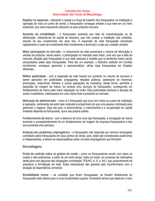Celestino Vaz Tomás
                          Universidade São Tomás de Moçambique
Rapidez na expansão - utilizando o capital e a força de trabalho dos franqueados na instalação e
operação de mais um ponto de venda, o franqueador consegue ampliar a sua rede em um ritmo
acelerado, que seria impossível utilizando os seus próprios recursos.

Aumento da rentabilidade - o franqueador aumenta sua rede de industrialização ou de
distribuição, utilizando-se do capital de terceiros, que irão custear a instalação das unidades,
através do seu investimento em ativo fixo. A expansão da rede franqueada amortizará
rapidamente o custo do investimento feito inicialmente e diminuirá o custo por unidade vendida.

Maior participação no mercado - o crescimento da rede aumentará o volume de fabricação e
vendas de produtos, sendo assim, a participação no mercado será maior, uma vez que a fatia de
mercado atingida pelo franqueador e sua rede crescerá à medida que os territórios forem sendo
conquistados pelas lojas franqueadas. Para dar um exemplo, o Boticário sediado em Curitiba
inicialmente, conseguiu gerenciar e operacionalizar, várias lojas franqueadas em Estados
diferentes.

Melhor publicidade - com a expansão da rede haverá um aumento no volume de recursos a
serem aplicados em publicidade, propaganda, relações públicas, assessoria de imprensa,
promoções, mala-direta, folhetos e outras aplicações de marketing. Desta forma, permitirá a
expansão da imagem da marca, do produto e/ou serviços do franqueador, conseguindo um
fortalecimento da marca pela maior exposição na mídia. Esta publicidade chamará a atenção de
outros investidores, interessados em uma marca forte e presente no mercado

Motivação do administrador - como é o franqueado que arca com todos os custos de instalação
e operação, certamente ele está mais motivado e empenhado do que uma pessoa contratada para
gerenciar o negócio. Digo isto pois, a sobrevivência, o crescimentos e a recuperação do capital
investido depende do franqueado, que é seu próprio patrão.

Fortalecimento da marca - com a abertura de uma nova loja franqueada, a divulgação da marca
aumenta e conseqüentemente há um fortalecimento da imagem da empresa franqueadora e dos
seus produtos e/ou serviços.

Redução dos problemas empregatícios - o franqueador não responde por nenhum empregado
contratado pelos franqueados em seus pontos de venda, pois, estes são considerados autônomos
e independentes, e devem se responsabilizar pelos vínculos empregatícios que firmaram.

Desvantagens

Perda do controle sobre os pontos de venda – como os franqueadores arcam com todos os
custos e são autônomos, a partir de um certo tempo “pode se iniciar um processo de indisciplina
deste para com algumas das obrigações contratadas” (FILHO, A. S. p. 64.), que possivelmente irá
prejudicar a formatação da rede. Estas indisciplinas são geradas pelo inconformismo com a
situação de dependência comercial.

Rentabilidade menor – as unidades que foram franqueadas, se fossem diretamente do
franqueador este obteria para si uma lucratividade superior. Entretanto temos que observar o risco


                                                                                             241
 