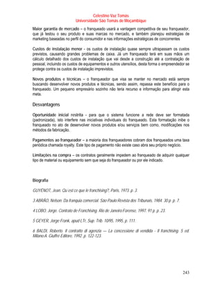 Celestino Vaz Tomás
                          Universidade São Tomás de Moçambique
Maior garantia de mercado – o franqueado usará a vantagem competitiva de seu franqueador,
que já testou o seu produto e suas marcas no mercado, e também planejou estratégias de
marketing baseadas no perfil do consumidor e nas informações estratégicas de concorrentes

Custos de instalação menor - os custos de instalação quase sempre ultrapassam os custos
previstos, causando grandes problemas de caixa. Já um franqueado terá em suas mãos um
cálculo detalhado dos custos de instalação que vai desde a construção até a contratação de
pessoal, incluindo os custos de equipamentos e outros utensílios, desta forma o empreendedor se
protege contra os custos de instalação imprevistos.

Novos produtos e técnicas – o franqueador que visa se manter no mercado está sempre
buscando desenvolver novos produtos e técnicas, sendo assim, repassa este benefício para o
franqueado. Um pequeno empresário sozinho não teria recurso e informação para atingir esta
meta.

Desvantagens

Oportunidade inicial restrita - para que o sistema funcione a rede deve ser formatada
(padronizada), isto interfere nas iniciativas individuais do franqueado. Esta formatação inibe o
franqueado no ato de desenvolver novos produtos e/ou serviços bem como, modificações nos
métodos da fabricação.

Pagamentos ao franqueador – a maioria dos franqueadores cobram dos franqueados uma taxa
periódica chamada royalty. Este tipo de pagamento não existe caso abra seu próprio negócio.

Limitações na compra – os contratos geralmente impedem ao franqueado de adquirir qualquer
tipo de material ou equipamento sem que seja do franqueador ou por ele indicado.



Biografia

GUYÉNOT, Jean. Qu´est ce que le franchising?, Paris, 1973. p. 3.

3 ABRÃO, Nelson. Da franquia comercial. São Paulo:Revista dos Tribunais, 1984. 30 p. p. 7.

4 LOBO, Jorge. Contrato de Franchising. Rio de Janeiro:Forense, 1997. 91 p. p. 23.

5 GEYER, Jorge Frank, apud LTr, Sup. Trib. 10/95, 1995, p. 111.

6 BALDI, Roberto. Il contratto di agenzia — La concessione di vendida - Il franchising. 5 ed.
Milano:A. Giuffré Editore, 1992. p. 122-123.




                                                                                             243
 