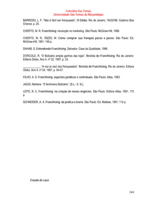 Celestino Vaz Tomás
                           Universidade São Tomás de Moçambique
BARROSO, L. F. “Não é fácil ser franqueado”. O Globo. Rio de Janeiro, 16/02//96. Caderno Boa
Chance, p. 20.

CHERTO, M. R. Franchising: revolução no marketing. São Paulo: McGraw-Hill, 1988.

CHERTO, M. R., RIZZO, M. Como comprar sua franquia passo a passo. São Paulo: Ed.
McGraw-Hill, 1991. 146 p.

DAHAB, S. Entendendo Franchising. Salvador: Casa da Qualidade, 1996.

D’ERCOLE, R. “O Boticário amplia ganhos das lojas”. Revista do Franchising. Rio de Janeiro:
Editora Globo, Ano 4, nº 22, 1997, p. 33.

____________. “A voz (e vez) dos franqueados”. Revista do Franchising. Rio de Janeiro: Editora
Globo, Ano 4, nº 24, 1997, p. 54-57.

FILHO, A. S. Franchising: aspectos jurídicos e contratuais. São Paulo: Atlas, 1993.

JAGGI, Marlene. “O fenômeno Boticário”. [S.L.: S. N.].

LEITE, R. C. Franchising: na criação de novos negócios. São Paulo: Editora Atlas, 1991, 173
p.

SCHNEIDER, A. A. Franchising: da prática a teoria. São Paulo: Ed. Maltese, 1991. 112 p.




      Estudo de caso


                                                                                          244
 