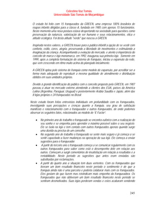 Celestino Vaz Tomás
                   Universidade São Tomás de Moçambique


 O estudo foi feito com 15 franqueados da GREEN, uma empresa 100% brasileira de
 roupas infantis dirigidas para a classe A, fundada em 1985 com apenas 15 funcionários.
 Neste momento uma nova postura estava despertando na sociedade para questões como
 preservação da natureza, valorização do ser humano e seus relacionamentos, ética e
 atitude ecológica. Foi desta atitude "verde" que nasceu a GREEN.

 Inspirada nestes valores, a GREEN trouxe para o público infantil a opção de se vestir com
 conforto, estilo, cores, alegria, preservando a liberdade de movimentos e estimulando a
 imaginação da criança. Acompanhando a evolução do mercado, e atento à importância do
 conceito de marca e loja monomarca, em 1992, inaugurou sua primeira loja. Somente em
 1999, após a completa formatação do sistema de franquias, iniciou a expansão da rede,
 que vem crescendo em ritmo muito acima do planejado inicialmente.

 A GREEN optou pelo sistema de franquia como modelo de expansão, por acreditar ser a
 forma mais adequada de reproduzir a mesma qualidade de atendimento e distribuição
 obtidos em suas unidades próprias.

 Devido à grande identificação do público com o conceito proposto pela GREEN, em 1987
 passou a atuar no mercado externo atendendo a clientes dos EUA, países da América
 Latina (Argentina, Paraguai, Uruguai) e posteriormente Arábia Saudita e Japão, além das
 8 lojas próprias e 24 franqueadas no Brasil.

Neste estudo foram feitas entrevistas individuais em profundidade com os franqueados,
investigando suas percepções e crenças quanto a franquia, seu grau de satisfação
manifesto e relacionamento com o franqueador e outros franqueados, de onde podemos
observar os seguintes fatos, relacionados ao modelo de “E Factor”.

    •   No primeiro ano de trabalho o franqueado se encontra eufórico com a realização do
        seu sonho e se empenha para aprender o máximo possível sobre o seu negócio.
        Ele se isola na loja e tem contato com outros franqueados apenas quando surge
        uma dúvida ou precisa de um conselho.
    •   No segundo ano de trabalho o franqueado se sente mais seguro e já começa a se
        sentir capacitado a fazer mudanças na operação da sua loja. Ele começa a enviar
        sugestões para o franqueador.
    •    A partir do terceiro ano o franqueado começa a se comunicar regularmente com os
        outros franqueados para saber como está o desempenho dele em relação aos
        outros. Começam a surgir comentários de insatisfação em relação a resultados e a
        rentabilidade. Neste período as sugestões que antes eram enviadas são
        substituídas por reclamações.
    •   A partir do quarto ano a situação tem duas vertentes. Com os franqueados que
        tiveram um bom resultado financeiro neste período o sentimento é de que a
        franquia ainda não é uma parceira e poderia colaborar mais com os franqueados.
        Eles gostam do que fazem mas reivindicam mais empenho da franqueadora. Os
        franqueados que não obtiveram um bom resultado financeiro neste período se
        sentiram desmotivados. Suas lojas perderam vendas e estes acabaram vendendo


                                                                                     245
 