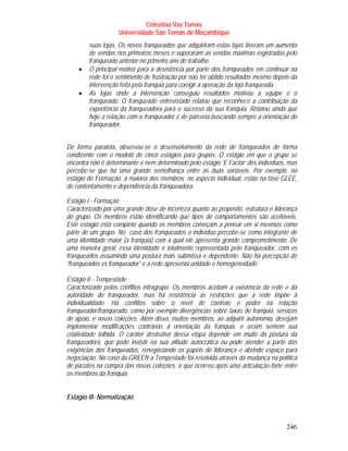 Celestino Vaz Tomás
                    Universidade São Tomás de Moçambique
        suas lojas. Os novos franqueados que adquiriram estas lojas tiveram um aumento
        de vendas nos primeiros meses e superaram as vendas máximas registradas pelo
        franqueado anterior no primeiro ano de trabalho.
    •   O principal motivo para a desistência por parte dos franqueados em continuar na
        rede foi o sentimento de frustração por não ter obtido resultados mesmo depois da
        intervenção feita pela franquia para corrigir a operação da loja franqueada.
    •   As lojas onde a intervenção conseguiu resultados motivou a equipe e o
        franqueado. O franqueado entrevistado relatou que reconhece a contribuição da
        experiência da franqueadora para o sucesso da sua franquia. Relatou ainda que
        hoje a relação com o franqueador é de parceria buscando sempre a orientação do
        franqueador.


De forma paralela, observou-se o desenvolvimento da rede de franqueados de forma
condizente com o modelo de cinco estágios para grupos. O estágio em que o grupo se
encontra não é determinante e nem determinado pelo estágio ‘E Factor’ dos indivíduos, mas
percebe-se que há uma grande semelhança entre as duas variáveis. Por exemplo, no
estágio de Formação, a maioria dos membros, no aspecto individual, estão na fase GLEE,
de contentamento e dependência da franqueadora.

Estágio I - Formação
Caracterizado por uma grande dose de incerteza quanto ao propósito, estrutura e liderança
do grupo. Os membros estão identificando que tipos de comportamentos são aceitáveis.
Este estágio está completo quando os membros começam a pensar em si mesmos como
parte de um grupo. No caso dos franqueados o indivíduo percebe-se como integrante de
uma identidade maior (a franquia) com a qual ele apresenta grande comprometimento. De
uma maneira geral, essa identidade é totalmente representada pelo franqueador, com os
franqueados assumindo uma postura mais submissa e dependente. Não há percepção de
“franqueados vs franqueador” e a rede apresenta unidade e homogeneidade.

Estágio II - Tempestade
Caracterizado pelos conflitos intragrupo. Os membros aceitam a existência da rede e da
autoridade do franqueador, mas há resistência às restrições que a rede impõe à
individualidade. Há conflitos sobre o nível de controle e poder na relação
franqueador/franqueado, como por exemplo divergências sobre taxas de franquia, serviços
de apoio, e novas coleções. Além disso, muitos membros, ao adquirir autonomia, desejam
implementar modificações contrárias à orientação da franquia, e assim sentem sua
criatividade tolhida. O caráter destrutivo dessa etapa depende em muito da postura da
franqueadora, que pode insistir na sua atitude autocrática ou pode atender a parte das
exigências dos franqueados, renegociando os papéis de liderança e abrindo espaço para
negociação. No caso da GREEN a Tempestade foi resolvida através da mudança na política
de pacotes na compra das novas coleções, o que ocorreu após uma articulação forte entre
os membros da franquia.


Estágio III- Normatização



                                                                                     246
 