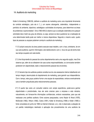 Celestino Vaz Tomás
                           Universidade São Tomás de Moçambique

 14. Auditoria de marketing



Kotler & Armstrong (1998:39), definem a auditoria de marketing como uma importante ferramenta
de controle estratégico, pois ela é “(...) um exame abrangente, sistemático, independente e
periódico do ambiente, objectivos, estratégias e actividades da empresa, para determinar as áreas
de problemas e oportunidades”. Enis (1983:400-2) observa que a avaliação sistemática de qualquer
actividade deve medir seu grau de eficácia, ou seja, sempre se deve questionar se a realização de
uma determinada tarefa pode ser melhor e menos dispendiosa. Segundo o mesmo autor, quatro
tipos de pessoas ou equipes poderiam conduzir a auditoria de marketing :


   1.º) O próprio executivo da área poderia executar esse trabalho, com o risco, entretanto, de em
    sua auto-auditoria, suprimir informação a ele desfavorável e com o ónus de que ele tenha todo
    seu tempo ocupado com esta tarefa;


   2.º) Uma força-tarefa do pessoal de outros departamentos seria uma segunda opção, mas Enis
    observa que, além de se afastarem de suas outras responsabilidades, os convocados também
    perderiam em objectividade, dado o relacionamento pessoal dos envolvidos;


   3.º) O terceiro tipo de auditores poderia constituir-se de uma assessoria interna trabalhando em
    tempo integral, desvinculada do departamento de marketing, para garantir sua independência.
    Com o tempo, este grupo poderia formar uma equipe de especialistas, embora eventualmente
    cara e também prejudicada pelos relacionamentos pessoais.


   4.º) O quarto tipo seria um consultor externo com ampla experiência, poder-se-ia ganhar
    objectividade e produtividade, mas ele seria oneroso para a empresa e esta relutaria,
    naturalmente, em fornecer-lhe informações confidenciais, embora necessárias, para que ele
    realizasse uma perfeita auditoria. Entre autores pesquisados, como Naylor & Wood (1978),
    McDonald (1982), Wilson (1982), Cobra (1991), Kotler & Armstrong (1998) e Kotler (1999) e
    fonte consultada em junho de 1998 na Internet (Interced, s.d.), não é observada a adopção de
    um padrão metodológico destinado à aplicação dos procedimentos de uma auditoria de



                                                                                              248
 