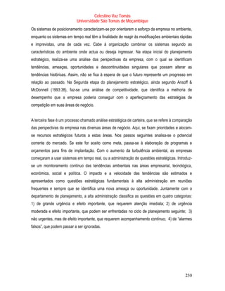 Celestino Vaz Tomás
                           Universidade São Tomás de Moçambique
Os sistemas de posicionamento caracterizam-se por orientarem o esforço da empresa no ambiente,
enquanto os sistemas em tempo real têm a finalidade de reagir às modificações ambientais rápidas
e imprevistas, uma de cada vez. Cabe à organização combinar os sistemas segundo as
características do ambiente onde actua ou deseja ingressar. Na etapa inicial do planejamento
estratégico, realiza-se uma análise das perspectivas da empresa, com o qual se identificam
tendências, ameaças, oportunidades e descontinuidades singulares que possam alterar as
tendências históricas. Assim, não se fica à espera de que o futuro represente um progresso em
relação ao passado. Na Segunda etapa do planejamento estratégico, ainda segundo Ansoff &
McDonnell (1993:38), faz-se uma análise de competitividade, que identifica a melhoria de
desempenho que a empresa poderia conseguir com o aperfeiçoamento das estratégias de
competição em suas áreas de negócio.


A terceira fase é um processo chamado análise estratégica de carteira, que se refere à comparação
das perspectivas da empresa nas diversas áreas de negócio. Aqui, se fixam prioridades e alocam-
se recursos estratégicos futuros a estas áreas. Nos passos seguintes analisa-se o potencial
corrente do mercado. Se este for aceito como meta, passa-se à elaboração de programas e
orçamentos para fins de implantação. Com o aumento da turbulência ambiental, as empresas
começaram a usar sistemas em tempo real, ou a administração de questões estratégicas. Introduz-
se um monitoramento contínuo das tendências ambientais nas áreas empresarial, tecnológica,
económica, social e política. O impacto e a velocidade das tendências são estimados e
apresentados como questões estratégicas fundamentais à alta administração em reuniões
frequentes e sempre que se identifica uma nova ameaça ou oportunidade. Juntamente com o
departamento de planejamento, a alta administração classifica as questões em quatro categorias:
1) de grande urgência e efeito importante, que requerem atenção imediata; 2) de urgência
moderada e efeito importante, que podem ser enfrentadas no ciclo de planejamento seguinte; 3)
não urgentes, mas de efeito importante, que requerem acompanhamento contínuo; 4) de “alarmes
falsos”, que podem passar a ser ignoradas.




                                                                                             250
 
