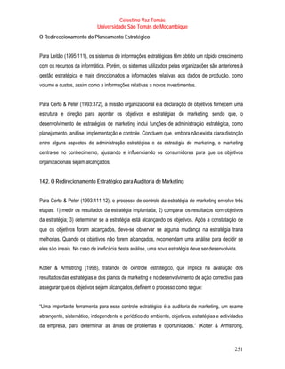 Celestino Vaz Tomás
                            Universidade São Tomás de Moçambique
O Redireccionamento do Planeamento Estratégico


Para Leitão (1995:111), os sistemas de informações estratégicas têm obtido um rápido crescimento
com os recursos da informática. Porém, os sistemas utilizados pelas organizações são anteriores à
gestão estratégica e mais direccionados a informações relativas aos dados de produção, como
volume e custos, assim como a informações relativas a novos investimentos.


Para Certo & Peter (1993:372), a missão organizacional e a declaração de objetivos fornecem uma
estrutura e direção para apontar os objetivos e estratégias de marketing, sendo que, o
desenvolvimento de estratégias de marketing inclui funções de administração estratégica, como
planejamento, análise, implementação e controle. Concluem que, embora não exista clara distinção
entre alguns aspectos de administração estratégica e da estratégia de marketing, o marketing
centra-se no conhecimento, ajustando e influenciando os consumidores para que os objetivos
organizacionais sejam alcançados.


14.2. O Redirecionamento Estratégico para Auditoria de Marketing


Para Certo & Peter (1993:411-12), o processo de controle da estratégia de marketing envolve três
etapas: 1) medir os resultados da estratégia implantada; 2) comparar os resultados com objetivos
da estratégia; 3) determinar se a estratégia está alcançando os objetivos. Após a constatação de
que os objetivos foram alcançados, deve-se observar se alguma mudança na estratégia traria
melhorias. Quando os objetivos não forem alcançados, recomendam uma análise para decidir se
eles são irreais. No caso de ineficácia desta análise, uma nova estratégia deve ser desenvolvida.


Kotler & Armstrong (1998), tratando do controle estratégico, que implica na avaliação dos
resultados das estratégias e dos planos de marketing e no desenvolvimento de ação correctiva para
assegurar que os objetivos sejam alcançados, definem o processo como segue:


“Uma importante ferramenta para esse controle estratégico é a auditoria de marketing, um exame
abrangente, sistemático, independente e periódico do ambiente, objetivos, estratégias e actividades
da empresa, para determinar as áreas de problemas e oportunidades.” (Kotler & Armstrong,



                                                                                               251
 