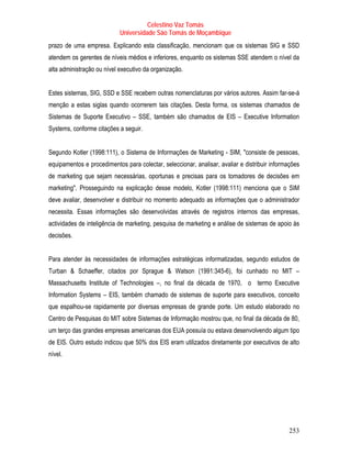 Celestino Vaz Tomás
                            Universidade São Tomás de Moçambique
prazo de uma empresa. Explicando esta classificação, mencionam que os sistemas SIG e SSD
atendem os gerentes de níveis médios e inferiores, enquanto os sistemas SSE atendem o nível da
alta administração ou nível executivo da organização.


Estes sistemas, SIG, SSD e SSE recebem outras nomenclaturas por vários autores. Assim far-se-á
menção a estas siglas quando ocorrerem tais citações. Desta forma, os sistemas chamados de
Sistemas de Suporte Executivo – SSE, também são chamados de EIS – Executive Information
Systems, conforme citações a seguir.


Segundo Kotler (1998:111), o Sistema de Informações de Marketing - SIM, "consiste de pessoas,
equipamentos e procedimentos para colectar, seleccionar, analisar, avaliar e distribuir informações
de marketing que sejam necessárias, oportunas e precisas para os tomadores de decisões em
marketing". Prosseguindo na explicação desse modelo, Kotler (1998:111) menciona que o SIM
deve avaliar, desenvolver e distribuir no momento adequado as informações que o administrador
necessita. Essas informações são desenvolvidas através de registros internos das empresas,
actividades de inteligência de marketing, pesquisa de marketing e análise de sistemas de apoio às
decisões.


Para atender às necessidades de informações estratégicas informatizadas, segundo estudos de
Turban & Schaeffer, citados por Sprague & Watson (1991:345-6), foi cunhado no MIT –
Massachusetts Institute of Technologies –, no final da década de 1970, o termo Executive
Information Systems – EIS, também chamado de sistemas de suporte para executivos, conceito
que espalhou-se rapidamente por diversas empresas de grande porte. Um estudo elaborado no
Centro de Pesquisas do MIT sobre Sistemas de Informação mostrou que, no final da década de 80,
um terço das grandes empresas americanas dos EUA possuía ou estava desenvolvendo algum tipo
de EIS. Outro estudo indicou que 50% dos EIS eram utilizados diretamente por executivos de alto
nível.




                                                                                              253
 
