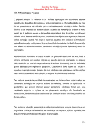 Celestino Vaz Tomás
                             Universidade São Tomás de Moçambique
14.4. A Metodologia da Pesquisa


O propósito principal    é   observar se as     maiores organizações em facturamento adoptam
procedimentos de auditoria de marketing, e também constatar se as informações obtidas por meio
de tais procedimentos são utilizadas para o redireccionamento estratégico destas. Também
observar se as empresas que declaram adotar a auditoria de marketing não o fazem de forma
parcial, isto é, auditando apenas as transacções relacionadas à área de vendas, sem abranger,
portanto, outras áreas de relevância para o cumprimento dos objectivos da organização, tais como
política, tecnologia e cultura. Para atingir os objectivos, a auditoria deve descrever as formas pelas
quais são estruturadas e utilizadas as técnicas de auditoria de marketing (variável Independente) e
seus reflexos no redireccionamento do planeamento estratégico (variável dependente) dentro das
organizações.


Adoptando como instrumento de colecta de dados um questionário estruturado em duas partes. A
primeira, estruturada com questões relativas aos aspectos gerais da organização, e a segunda
parte, constituída por uma lista de procedimentos de auditoria de marketing, que são assinalados
quando adoptados pela organização pesquisada. Classificam-se como sujeitos do estudo os
executivos responsáveis pelas decisões de nível estratégico nas organizações, sendo escolhido
para o envio do questionário desta pesquisa, o ocupante do principal cargo executivo.


Para efeito da apuração da quantidade de organizações que declaram haver redirecionado o seu
planeamento estratégico em função da auditoria de marketing , somente são digitalizados os
questionários que também informam possuir planeamento estratégico formal, pois seria
considerada subjectiva a hipótese de um planeamento estratégico não formalizado ser
redireccionado, sendo mantidos os questionários que satisfaçam a estas condições para efeito das
demais análises.




Para auxiliar na tubulação, apresentação e análise dos resultados da pesquisa, desenvolve-se um
programa de totalização das incidências por combinação das respostas, aplicado à primeira parte
do questionário que trata dos aspectos gerais da organização.



                                                                                                 254
 