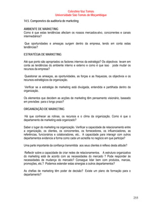 Celestino Vaz Tomás
                          Universidade São Tomás de Moçambique
14.5. Componetes da auditoria de marketing

AMBIENTE DE MARKETING
Como é que estas tendências afectam os nossos mercados-alvo, concorrentes e canais
intermediários?

 Que oportunidades e ameaças surgem dentro da empresa, tendo em conta estas
tendências?

ESTRATÉGIA DE MARKETING

Até que ponto são apropriados os factores internos da estratégia? Os objectivos levam em
conta as tendências do ambiente interno e externo e como é que isso pode mudar os
recursos da empresa?

 Questionar as ameaças, as oportunidades, as forças e as fraquezas, os objectivos e os
recursos estratégicos da organização.

 Verificar se a estratégia de marketing está divulgada, entendida e partilhada dentro da
organização.

Os elementos que decidem as acções de marketing têm pensamento visionário, baseado
em previsões para o longo prazo?

ORGANIZAÇÃO DE MARKETING

 Há que conhecer as rotinas, os recursos e o clima da organização. Como é que o
departamento de marketing está organizado?

Saber o lugar do marketing na organização. Verificar a capacidade de relacionamento entre
a organização, os clientes, os concorrentes, os fornecedores, os influenciadores, as
referências, funcionários e colaboradores, etc.. A capacidade para interagir com outros
departamentos evidencia a forma como cada um acredita no negócio em que participa?

Uma parte importante da confiança transmitida aos seus clientes é reflexo desta atitude?

 Reflectir sobre a capacidade de criar redes de relacionamentos. A estrutura organizativa
do marketing está de acordo com as necessidades do mercado ? Pode responder às
necessidades de mudança do mercado? Consegue lidar bem com produtos, marcas,
promoções, etc.? Podemos estender estas sinergias a outros departamentos?

As chefias de marketing têm poder de decisão? Existe um plano de formação para o
departamento?




                                                                                            255
 