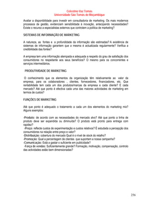 Celestino Vaz Tomás
                          Universidade São Tomás de Moçambique
Avaliar a disponibilidade para investir em consultadoria de marketing. Os mais modernos
processos de gestão, evidenciam sensibilidade à inovação, antecipando necessidades?
Existe o recurso a especialistas externos que controlem a política de marketing?

SISTEMAS DE INFORMAÇÃO DE MARKETING

A natureza, as fontes e a profundidade da informação são estimadas? A existência de
sistemas de informação garantem que a mesma é actualizada regularmente? Verifica a
credibilidade das fontes?

A empresa tem uma informação atempada e adequada a respeito do grau de satisfação dos
consumidores no respeitante aos seus benefícios? O mesmo para os concorrentes e
serviços intermediários.

 PRODUTIVIDADE DE MARKETING

 O conhecimento que os elementos da organização têm relativamente ao valor da
empresa, para os colaboradores , clientes, fornecedores, financiadores, etc. Que
rentabilidade tem cada um dos produtos/marcas da empresa e cada cliente? E cada
mercado? Até que ponto é efectiva cada uma das maiores actividades de marketing em
termos de custos?

FUNÇÕES DE MARKETING

Até que ponto é adequado o tratamento a cada um dos elementos do marketing mix?
Alguns exemplos:

-Produto: de acordo com as necessidades do mercado alvo? Até que ponto a linha de
produto deve ser expandida ou diminuída? O produto está pronto para entrega com
rapidez?
 -Preço: reflecte custos de experimentação e custos relativos? É estudada a percepção dos
consumidores na relação entre preço e valor?
-Distribuição: cobertura do mercado Qual é o nível de stock do retalho?
-Promoção: Qual a percentagem de clientes que suportam a nossa campanha?
-Comunicação: Está a gastar o suficiente em publicidade?
 -Força de vendas: Suficientemente grande? Formação, motivação, compensação, controlo
das actividades estão bem dimensionadas?




                                                                                            256
 