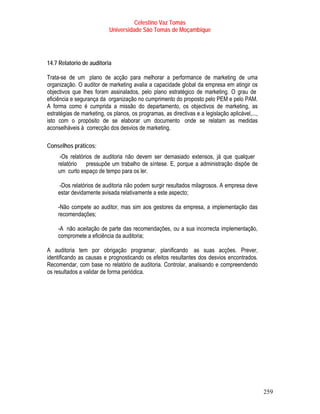 Celestino Vaz Tomás
                           Universidade São Tomás de Moçambique




14.7 Relatorio de auditoria

Trata-se de um plano de acção para melhorar a performance de marketing de uma
organização. O auditor de marketing avalia a capacidade global da empresa em atingir os
objectivos que lhes foram assinalados, pelo plano estratégico de marketing. O grau de
eficiência e segurança da organização no cumprimento do proposto pelo PEM e pelo PAM.
A forma como é cumprida a missão do departamento, os objectivos de marketing, as
estratégias de marketing, os planos, os programas, as directivas e a legislação aplicável,...,
isto com o propósito de se elaborar um documento onde se relatam as medidas
aconselháveis à correcção dos desvios de marketing.

Conselhos práticos:
     -Os relatórios de auditoria não devem ser demasiado extensos, já que qualquer
    relatório pressupõe um trabalho de síntese. E, porque a administração dispõe de
    um curto espaço de tempo para os ler.

     -Dos relatórios de auditoria não podem surgir resultados milagrosos. A empresa deve
    estar devidamente avisada relativamente a este aspecto;

    -Não compete ao auditor, mas sim aos gestores da empresa, a implementação das
    recomendações;

    -A não aceitação de parte das recomendações, ou a sua incorrecta implementação,
    compromete a eficiência da auditoria;

A auditoria tem por obrigação programar, planificando as suas acções. Prever,
identificando as causas e prognosticando os efeitos resultantes dos desvios encontrados.
Recomendar, com base no relatório de auditoria. Controlar, analisando e compreendendo
os resultados a validar de forma periódica.




                                                                                                 259
 