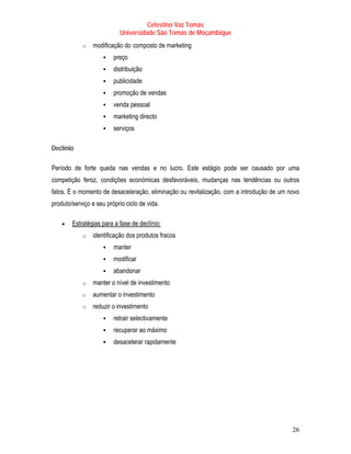 Celestino Vaz Tomás
                           Universidade São Tomás de Moçambique
            o   modificação do composto de marketing
                                  T                 T




                         preço
                         distribuição
                         publicidade
                         promoção de vendas
                         venda pessoal
                         marketing directo
                         serviços

Declínio

Período de forte queda nas vendas e no lucro. Este estágio pode ser causado por uma
competição feroz, condições económicas desfavoráveis, mudanças nas tendências ou outros
fatos. É o momento de desaceleração, eliminação ou revitalização, com a introdução de um novo
produto/serviço e seu próprio ciclo de vida.

    •   Estratégias para a fase de declínio:
            o   identificação dos produtos fracos
                         manter
                         modificar
                         abandonar
            o   manter o nível de investimento
            o   aumentar o investimento
            o   reduzir o investimento
                         retrair selectivamente
                         recuperar ao máximo
                         desacelerar rapidamente




                                                                                          26
 