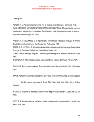 Celestino Vaz Tomás
                           Universidade São Tomás de Moçambique




 Bibliografia


ACKOFF, R. L. Planejamento empresarial. Rio de Janeiro: Livros Técnicos e Científicos, 1975.
AMAI - AMERICAN MANAGEMENT ASSOCIATION INTERNATIONAL. Effects of global economic
conditions on domestic (U.S.) operations. San Francisco: 1998. Pesquisa disponível na Internet :
htpp://www.amanet.org. [10 jun. 1999]


ANSOFF, H. I.; McDONNELL, E. J. Implantando a administração estratégica. Tradução de Antonio
Zoratto Sanvicente e Guilherme Ary Plonsky. São Paulo: Atlas, 1993.
CERTO, S. C.; PETER, J. P. Administração estratégica: planejamento e implantação da estratégia.
Tradução de Flavio Deni Steffen. São Paulo: Makron Books, 1993.
COBRA, Marcos Henrique Nogueira. Administração estratégica do mercado. São Paulo: Atlas,
1991.
DRUCKER, P. F. Administração: tarefas, responsabilidades, práticas. São Paulo: Pioneira, 1975.


ENIS, B. M. Princípios de marketing. Tradução de Auriphebo Berrance Simões. São Paulo: Atlas,
1983.


EXAME. As 500 maiores empresas do Brasil. São Paulo: Abril, julho 1998. 248 p. (Edição Especial).


________. As 500 maiores empresas do Brasil. São Paulo: Abril, julho 1999. 324 p. (Edição
Especial).


INTERCED. Auditoria de marketing. Disponível em htpp://www.ced.com.br>. Acesso em: 30 jun.
1998.


KOTLER, P. Administração de marketing: análise, planejamento, implementação e controle. São
Paulo: Atlas, 1998.




                                                                                               260
 