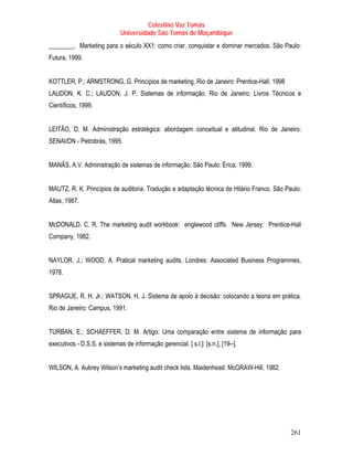 Celestino Vaz Tomás
                              Universidade São Tomás de Moçambique
________. Marketing para o século XX1: como criar, conquistar e dominar mercados. São Paulo:
Futura, 1999.


KOTTLER, P.; ARMSTRONG, G. Princípios de marketing. Rio de Janeiro: Prentice-Hall, 1998
LAUDON, K. C.; LAUDON, J. P. Sistemas de informação. Rio de Janeiro: Livros Técnicos e
Científicos, 1999.


LEITÃO, D. M. Administração estratégica: abordagem conceitual e atitudinal. Rio de Janeiro:
SENAI/DN - Petrobrás, 1995.


MANÃS, A.V. Administração de sistemas de informação. São Paulo: Érica, 1999.


MAUTZ, R. K. Princípios de auditoria. Tradução e adaptação técnica de Hilário Franco. São Paulo:
Atlas, 1987.


McDONALD, C. R. The marketing audit workbook: englewood cliffs. New Jersey: Prentice-Hall
Company, 1982.


NAYLOR, J.; WOOD, A. Pratical marketing audits. Londres: Associated Business Programmes,
1978.


SPRAGUE, R. H. Jr.; WATSON, H. J. Sistema de apoio à decisão: colocando a teoria em prática.
Rio de Janeiro: Campus, 1991.


TURBAN, E.; SCHAEFFER, D. M. Artigo: Uma comparação entre sistema de informação para
executivos - D.S.S. e sistemas de informação gerencial. [ s.l.]: [s.n.], [19--].


WILSON, A. Aubrey Wilson’s marketing audit check lists. Maidenhead: McGRAW-Hill, 1982.




                                                                                            261
 