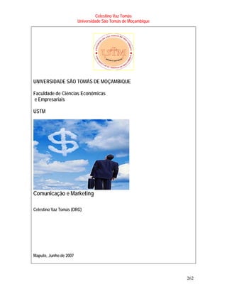 Celestino Vaz Tomás
                        Universidade São Tomás de Moçambique




UNIVERSIDADE SÃO TOMÁS DE MOÇAMBIQUE

Faculdade de Ciências Económicas
e Empresariais

USTM




Comunicação e Marketing

Celestino Vaz Tomás (ORG)




Maputo, Junho de 2007




                                                               262
 