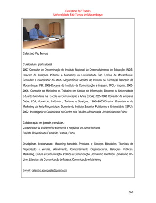 Celestino Vaz Tomás
                          Universidade São Tomás de Moçambique




Celestino Vaz Tomás


Curriculum profissional
2007-Consultor de Disseminação do Instituto Nacional do Desenvolvimento de Educação, INDE;
Director de Relações Públicas e Marketing da Universidade São Tomás de Moçambique;
Consultor e colaborador do MISA- Moçambique; Monitor do Instituto de Formação Bancário de
Moçambique, IFB; 2006-Docente do Instituto de Comunicação e Imagem, IPCI,- Maputo; 2005-
2006- Consultor do Ministério do Trabalho em Gestão de Informação; Docente da Universidade
Eduardo Mondlane na Escola de Comunicação e Artes (ECA); 2005-2006 Consultor da empresa
Saba, LDA, Comércio, Indústria , Turismo e Serviços;       2004-2005-Director Operativo e de
Marketing da Hertz-Moçambique; Docente do Instituto Superior Politécnico e Universitário (ISPU);
2002- Investigador e Colaborador do Centro dos Estudos Africanos da Universidade do Porto.


Colaboração em jornais e revistas
Colaborador do Suplemento Economia e Negócios do Jornal Notícias
Revista Universidade Fernando Pessoa, Porto


Disciplinas leccionadas: Marketing bancário, Produtos e Serviços Bancários, Técnicas de
Negociação e vendas, Atendimento, Comportamento Organizacional, Relações Públicas,
Marketing, Cultura e Comunicação, Politica e Comunicação, Jornalismo Cientifico, Jornalismo On-
Line, Literatura de Comunicação de Massa, Comunicação e Marketing


E-mail: celestino.joanguete@gmail.com
       T                                T




                                                                                             263
 