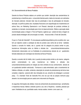 Celestino Vaz Tomás
                          Universidade São Tomás de Moçambique
A.4. Desenvolvimento de Novos Produtos


Gerente de Novos Produtos elabora um sumário que contém: descrição das características do
produto/serviço e benefícios para o consumidor/cliente/usuário; dados de mercado com estimativa
de mercado potencial, mercado total, taxa de penetração e taxa de participação de mercado;
descrição do perfil do público alvo; resultados financeiros com especificação de investimentos em
activos fixos, em Marketing Operacional e em Pessoal; descrição de produtos similares já
existentes no mercado; recomendação para início do desenvolvimento. Obtida a aprovação desta
recomendação passa a integrar o Time de Projecto a agência que cuidará de toda a imagem do
produto desde embalagem até comunicação via media. Inicia-se então o Teste de Conceito.


O que é o Teste de Conceito? - É uma pesquisa qualitativa/quantitativa junto ao público alvo que
tem por objectivo avaliar a aceitação da ideia do produto caso venha ele se tornar realidade.
Quando o conceito for inédito, isto é, quando não há categoria de produto similar no país,
levantam-se informações sobre os hábitos e atitudes dos           consumidores/clientes/usuários
directamente relacionados com as finalidades do produto/serviço através de um questionário
fechado elaborado com orientação dos Gerentes de Novos Produtos.


Quando o conceito não for inédito, isto é, quando já existe produto similar ou de mesma categoria
sendo    comercializado     no    país,    levantam-se     os    hábitos    e    atitudes    dos
consumidores/clientes/usuários em relação aos itens similares de seu conhecimento através de
um questionário também estruturado. Fornece-se a cada entrevistado, após o levantamento de
Hábitos e Atitudes, um cartão contendo a descrição do conceito do produto/serviço da forma mais
completa e objectiva possível além das indicações de uso, tamanho de embalagem e provável
preço. É o chamado Teste de Conceito Frio uma vez que não se prepara nenhuma peça
atraente de comunicação para ser usada como instrumento de Pesquisa.


As seguintes informações são obtidas: níveis de conhecimento de produtos/serviços semelhantes
e respectivas marcas; hábitos e atitudes quanto a uso, isto é, frequência, ocasiões, pessoas que
usam, finalidades de uso, quantidade usada, marcas usadas, maneira como usam, etc.




                                                                                              27
 