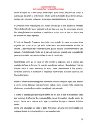 Celestino Vaz Tomás
                           Universidade São Tomás de Moçambique
Quanto à compra, isto é, quem compra, onde compra, quanto compra, frequência de compra e
quanto paga. Levantam-se ainda hábitos e atitudes quanto às finalidades de uso do novo produto,
opiniões sobre o conceito, vantagens e desvantagens e escala de intenção de compra.


O Gerente de Novos Produtos pode ainda realizar um outro tipo de teste de conceito chamado
"Conceito Envolvente" que é elaborado tendo por base uma peça de comunicação atraente
feita pela agência de forma a salientar os benefícios do produto como se fosse um anúncio para
ser publicado nos media impressos.


O Teste de Conceito Envolvente deve incluir uma sugestão de marca ou mesmo várias
sugestões para o novo produto que assim também serão testadas em diferentes extractos da
amostra. A desvantagem do Conceito Envolvente, quando realizado sem anteriormente ter sido
aplicado o Teste de Conceito Frio é o fato de o produto poder vir a ser aceito pelo pesquisado não
pelos seus benefícios mas pela atractividade da peça de comunicação.


Recomenda-se assim que ele deva ser feito somente na sequência, após a obtenção dos
resultados do Teste de Conceito Frio ou então, que não seja realizado. O resultado do Teste de
Conceito indica 3 cursos alternativos de acção: passar imediatamente à fase posterior;
reestruturar o conceito de acordo com as respostas e repetir o teste; abandonar o conceito para
futuras observações.


Podem-se também levantar as seguintes informações adicionais: tempo de espera para efectuar
a primeira compra, disposição para recomendar o produto a outras pessoas, media julgada mais
efectiva para comunicação do produto, marca julgada mais adequada.


A escolha do curso de açcão a ser seguido ao final dos dois tipos de teste de conceito será dada
pelo percentual do diferencial das respostas obtidas no que diz respeito à intenção positiva de
compra. Desde que o curso de acção seja a continuidade do projecto o Gerente de Novos
redutos
solicita uma actualização de todos os dados financeiros e prepara uma recomendação para
realização do teste de produto/protótipo com seu respectivo custo.



                                                                                               28
 