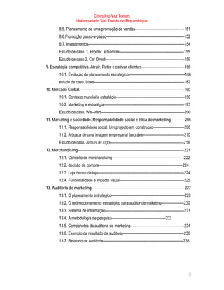 Celestino Vaz Tomás
                      Universidade São Tomás de Moçambique
         8.5. Planeamento de uma promoção de vendas-----------------------------------------151
         8.6.Promoção passo-a-passo-----------------------------------------------------------------152
         8.7. Investimentos--------------------------------------------------------------------------------154
         Estudo de caso. 1. Procter e Gamble------------------------------------------------------155
         Estudo de caso.2. Car Direct------------------------------------------------------------------159
9. Estratégia competitiva. Atrair, Reter e cativar clientes------------------------------------166
         10.1. Evolução do planeamento estrategico-----------------------------------------------166
         estudo de caso. Lowe---------------------------------------------------------------------------182
10. Mercado Global. --------------------------------------------------------------------------------------190
         10.1. Contexto mundial e estratégia---------------------------------------------------------190
         10.2. Marketing e estratégia-------------------------------------------------------------------193
         Estudo de caso. Wal-Mart----------------------------------------------------------------------200
11. Marketing e sociedade. Responsabilidade social e ética do marketing------------205
         11.1. Responsabilidade social. Um projecto em construcao--------------------------206
         11.2. A busca de uma imagem empresarial favorável----------------------------------210
         Estudo de caso. Armas de fogo--------------------------------------------------------------216
12. Merchandising-----------------------------------------------------------------------------------------221
         12.1. Conceito de merchandising------------------------------------------------------------222
         12.2. decisão de compra----------------------------------------------------------------------224
         12.3. Loja dentro da loja------------------------------------------------------------------------224
         12.4. Funcionalidade e impacto visual------------------------------------------------------225
13. Auditoria de marketing------------------------------------------------------------------------------227
         13.1. O planeamento estratégico-------------------------------------------------------------228
         13.2. O redireccionamento estratégico para auditor de maketing-------------------230
         13.3. Sistema de informação------------------------------------------------------------------231
         13.4. A metodologia de pesquisa---------------------------------------------233
         14.5. Componetes da auditoria de marketing---------------------------------------------234
         13.6. Exemplo de resultado de auditoria---------------------------------------------------236
         13.7. Relatorio de Auditoria-------------------------------------------------------------------238




                                                                                                            3
 