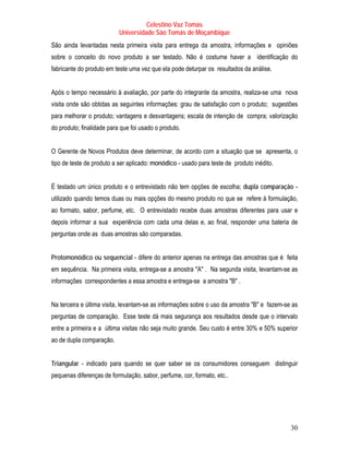 Celestino Vaz Tomás
                           Universidade São Tomás de Moçambique
São ainda levantadas nesta primeira visita para entrega da amostra, informações e opiniões
sobre o conceito do novo produto a ser testado. Não é costume haver a identificação do
fabricante do produto em teste uma vez que ela pode deturpar os resultados da análise.


Após o tempo necessário à avaliação, por parte do integrante da amostra, realiza-se uma nova
visita onde são obtidas as seguintes informações: grau de satisfação com o produto; sugestões
para melhorar o produto; vantagens e desvantagens; escala de intenção de compra; valorização
do produto; finalidade para que foi usado o produto.


O Gerente de Novos Produtos deve determinar, de acordo com a situação que se apresenta, o
tipo de teste de produto a ser aplicado: monódico - usado para teste de produto inédito.


É testado um único produto e o entrevistado não tem opções de escolha; dupla comparação -
utilizado quando temos duas ou mais opções do mesmo produto no que se refere à formulação,
ao formato, sabor, perfume, etc. O entrevistado recebe duas amostras diferentes para usar e
depois informar a sua experiência com cada uma delas e, ao final, responder uma bateria de
perguntas onde as duas amostras são comparadas.


Protomonódico ou sequencial - difere do anterior apenas na entrega das amostras que é feita
em sequência. Na primeira visita, entrega-se a amostra "A" . Na segunda visita, levantam-se as
informações correspondentes a essa amostra e entrega-se a amostra "B" .


Na terceira e última visita, levantam-se as informações sobre o uso da amostra "B" e fazem-se as
perguntas de comparação. Esse teste dá mais segurança aos resultados desde que o intervalo
entre a primeira e a última visitas não seja muito grande. Seu custo é entre 30% e 50% superior
ao de dupla comparação.


Triangular - indicado para quando se quer saber se os consumidores conseguem distinguir
pequenas diferenças de formulação, sabor, perfume, cor, formato, etc..




                                                                                             30
 