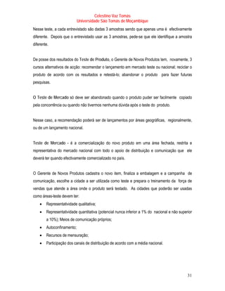 Celestino Vaz Tomás
                            Universidade São Tomás de Moçambique
Nesse teste, a cada entrevistado são dadas 3 amostras sendo que apenas uma é efectivamente
diferente. Depois que o entrevistado usar as 3 amostras, pede-se que ele identifique a amostra
diferente.


De posse dos resultados do Teste de Produto, o Gerente de Novos Produtos tem, novamente, 3
cursos alternativos de acção: recomendar o lançamento em mercado teste ou nacional; reciclar o
produto de acordo com os resultados e retestá-lo; abandonar o produto para fazer futuras
pesquisas.


O Teste de Mercado só deve ser abandonado quando o produto puder ser facilmente copiado
pela concorrência ou quando não tivermos nenhuma dúvida após o teste do produto.


Nesse caso, a recomendação poderá ser de lançamentos por áreas geográficas, regionalmente,
ou de um lançamento nacional.


Teste de Mercado - é a comercialização do novo produto em uma área fechada, restrita e
representativa do mercado nacional com todo o apoio de distribuição e comunicação que ele
deverá ter quando efectivamente comercializado no país.


O Gerente de Novos Produtos cadastra o novo item, finaliza a embalagem e a campanha de
comunicação, escolhe a cidade a ser utilizada como teste e prepara o treinamento da força de
vendas que atende a área onde o produto será testado. As cidades que poderão ser usadas
como áreas-teste devem ter:
    •   Representatividade qualitativa;
    •   Representatividade quantitativa (potencial nunca inferior a 1% do nacional e não superior
        a 10%); Meios de comunicação próprios;
    •   Autoconfinamento;
    •   Recursos de mensuração;
    •   Participação dos canais de distribuição de acordo com a média nacional.




                                                                                              31
 