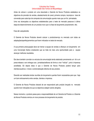 Celestino Vaz Tomás
                           Universidade São Tomás de Moçambique
Antes de colocar o produto em uma área-teste o Gerente de Novos Produtos estabelece os
objectivos de previsão de vendas, abastecimento de canal, primeira compra, recompra e taxa de
conversão para cada tipo de composto de comunicação quando mais que um for pré-testado.
Uma vez alcançados os objectivos estabelecidos para o teste de mercado passa-se à última
etapa de desenvolvimento de um produto novo que é a fase de lançamento propriamente dito.


Fase de Lançamento


O Gerente de Novos Produtos deverá colocar o produto/serviço no mercado com todas as
adaptações/aperfeiçoamentos que foram indicados no teste de mercado.


A sua primeira preocupação deve ser treinar a equipe de vendas e efectuar um lançamento em
uma Convenção festiva sinalizando que se trata de mais uma oportunidade para a equipe
alcançar melhores resultados.


Ele deve também convidar os veículos de comunicação tendo elaborado previamente um kit e um
press-release a ser entregue aos jornalistas/editores de forma a virar "notícia" junto à imprensa
acreditada. Só depois disso é que o Gerente de Novos Produtos poderá lançar para
clientes/usuários e iniciar a comercialização efectiva do seu produto.


Deverão ser realizadas tantas reuniões de lançamento quantas forem necessárias para que haja
um bom entrosamento entre vendas, clientes e imprensa.


O Gerente de Novos Produtos deixará de ser responsável pelo produto lançado no mercado
quando tiver indicações de que os objectivos estejam sendo atingidos.


Nesse momento, o produto passa para a responsabilidade de um Gerente de Produto e o Gerente
de Novos Produtos reinicia um novo processo de lançamento de produto.




                                                                                              32
 