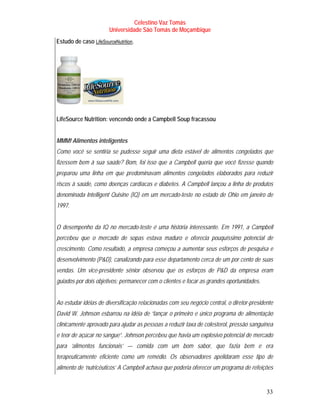 Celestino Vaz Tomás
                        Universidade São Tomás de Moçambique
Estudo de caso LifeSourceNutrition .
                  T                T




LifeSource Nutrition: vencendo onde a Campbell Soup fracassou


MMM! Alimentos inteligentes
Como você se sentiria se pudesse seguir uma dieta estável de alimentos congelados que
fizessem bem à sua saúde? Bom, foi isso que a Campbell queria que você fizesse quando
preparou uma linha em que predominavam alimentos congelados elaborados para reduzir
riscos à saúde, como doenças cardíacas e diabetes. A Campbell lançou a linha de produtos
denominada Intelligent Quisine (IQ) em um mercado-teste no estado de Ohio em janeiro de
1997.


O desempenho da IQ no mercado-teste é uma história interessante. Em 1991, a Campbell
percebeu que o mercado de sopas estava maduro e oferecia pouquíssimo potencial de
crescimento. Como resultado, a empresa começou a aumentar seus esforços de pesquisa e
desenvolvimento (P&D), canalizando para esse departamento cerca de um por cento de suas
vendas. Um vice-presidente sênior observou que os esforços de P&D da empresa eram
guiados por dois objetivos: permanecer com o clientes e focar as grandes oportunidades.


Ao estudar idéias de diversificação relacionadas com seu negócio central, o diretor-presidente
David W. Johnson esbarrou na idéia de “lançar o primeiro e único programa de alimentação
clinicamente aprovado para ajudar as pessoas a reduzir taxa de colesterol, pressão sanguínea
e teor de açúcar no sangue”. Johnson percebeu que havia um explosivo potencial de mercado
para ‘alimentos funcionais’ — comida com um bom sabor, que fazia bem e era
terapeuticamente eficiente como um remédio. Os observadores apelidaram esse tipo de
alimento de ‘nutricêuticos’ A Campbell achava que poderia oferecer um programa de refeições


                                                                                           33
 