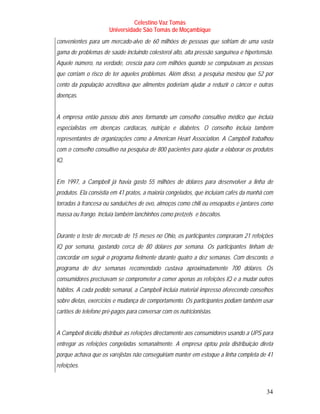 Celestino Vaz Tomás
                      Universidade São Tomás de Moçambique
convenientes para um mercado-alvo de 60 milhões de pessoas que sofriam de uma vasta
gama de problemas de saúde incluindo colesterol alto, alta pressão sanguínea e hipertensão.
Aquele número, na verdade, crescia para cem milhões quando se computavam as pessoas
que corriam o risco de ter aqueles problemas. Além disso, a pesquisa mostrou que 52 por
cento da população acreditava que alimentos poderiam ajudar a reduzir o câncer e outras
doenças.


A empresa então passou dois anos formando um conselho consultivo médico que incluía
especialistas em doenças cardíacas, nutrição e diabetes. O conselho incluía também
representantes de organizações como a American Heart Association. A Campbell trabalhou
com o conselho consultivo na pesquisa de 800 pacientes para ajudar a elaborar os produtos
IQ.


Em 1997, a Campbell já havia gasto 55 milhões de dólares para desenvolver a linha de
produtos. Ela consistia em 41 pratos, a maioria congelados, que incluíam cafés da manhã com
torradas à francesa ou sanduíches de ovo, almoços como chili ou ensopados e jantares como
massa ou frango. Incluía também lanchinhos como pretzels e biscoitos.


Durante o teste de mercado de 15 meses no Ohio, os participantes compraram 21 refeições
IQ por semana, gastando cerca de 80 dólares por semana. Os participantes tinham de
concordar em seguir o programa fielmente durante quatro a dez semanas. Com desconto, o
programa de dez semanas recomendado custava aproximadamente 700 dólares. Os
consumidores precisavam se comprometer a comer apenas as refeições IQ e a mudar outros
hábitos. A cada pedido semanal, a Campbell incluía material impresso oferecendo conselhos
sobre dietas, exercícios e mudança de comportamento. Os participantes podiam também usar
cartões de telefone pré-pagos para conversar com os nutricionistas.


A Campbell decidiu distribuir as refeições directamente aos consumidores usando a UPS para
entregar as refeições congeladas semanalmente. A empresa optou pela distribuição direta
porque achava que os varejistas não conseguiriam manter em estoque a linha completa de 41
refeições.



                                                                                        34
 